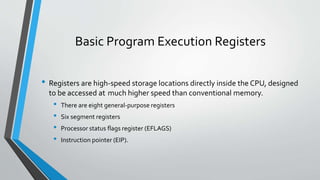 Basic Program Execution Registers
• Registers are high-speed storage locations directly inside the CPU, designed
to be accessed at much higher speed than conventional memory.

•
•
•
•

There are eight general-purpose registers
Six segment registers
Processor status flags register (EFLAGS)
Instruction pointer (EIP).

 