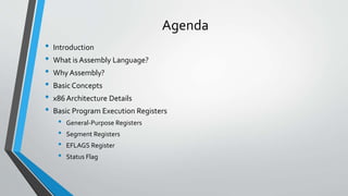 Agenda
•
•
•
•
•
•

Introduction
What is Assembly Language?
Why Assembly?
Basic Concepts
x86 Architecture Details
Basic Program Execution Registers

•
•
•
•

General-Purpose Registers
Segment Registers
EFLAGS Register
Status Flag

 