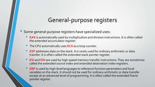 General-purpose registers
• Some general-purpose registers have specialized uses:
•

•
•
•
•

EAX is automatically used by multiplication and division instructions. It is often called
the extended accumulator register.
The CPU automatically uses ECX as a loop counter.
ESP addresses data on the stack. It is rarely used for ordinary arithmetic or data
transfer. It is often called the extended stack pointer register.
ESI and EDI are used by high-speed memory transfer instructions. They are sometimes
called the extended source index and extended destination index registers.
EBP is used by high-level languages to reference function parameters and local
variables on the stack. It should not be used for ordinary arithmetic or data transfer
except at an advanced level of programming. It is often called the extended frame
pointer register.

 