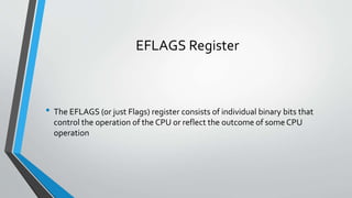 EFLAGS Register

• The EFLAGS (or just Flags) register consists of individual binary bits that
control the operation of the CPU or reflect the outcome of some CPU
operation

 