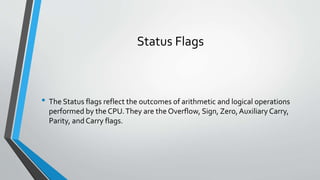 Status Flags

• The Status flags reflect the outcomes of arithmetic and logical operations
performed by the CPU. They are the Overflow, Sign, Zero, Auxiliary Carry,
Parity, and Carry flags.

 