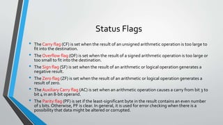Status Flags
•
•
•
•
•

•

The Carry flag (CF) is set when the result of an unsigned arithmetic operation is too large to
fit into the destination.
The Overflow flag (OF) is set when the result of a signed arithmetic operation is too large or
too small to fit into the destination.
The Sign flag (SF) is set when the result of an arithmetic or logical operation generates a
negative result.
The Zero flag (ZF) is set when the result of an arithmetic or logical operation generates a
result of zero.
The Auxiliary Carry flag (AC) is set when an arithmetic operation causes a carry from bit 3 to
bit 4 in an 8-bit operand.
The Parity flag (PF) is set if the least-significant byte in the result contains an even number
of 1 bits. Otherwise, PF is clear. In general, it is used for error checking when there is a
possibility that data might be altered or corrupted.

 