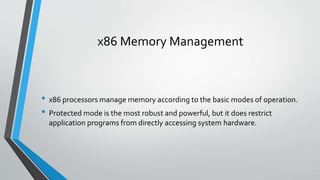 x86 Memory Management

• x86 processors manage memory according to the basic modes of operation.
• Protected mode is the most robust and powerful, but it does restrict
application programs from directly accessing system hardware.

 