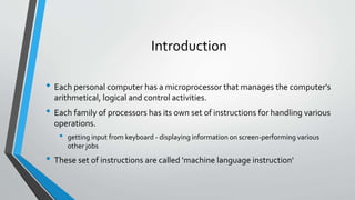 Introduction
• Each personal computer has a microprocessor that manages the computer's
arithmetical, logical and control activities.

• Each family of processors has its own set of instructions for handling various
operations.

•

getting input from keyboard - displaying information on screen-performing various
other jobs

• These set of instructions are called 'machine language instruction'

 