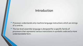Introduction
• Processor understands only machine language instructions which are strings
of 1s and 0s.

• The low level assembly language is designed for a specific family of
processors that represents various instructions in symbolic code and a more
understandable form.

 