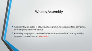 What is Assembly

• An assembly language is a low-level programming language for a computer,
or other programmable device.

• Assembly language is converted into executable machine code by a utility
program referred to as an assembler.

 