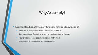 Why Assembly?
• An understanding of assembly language provides knowledge of:
•
•
•
•

Interface of programs with OS, processor and BIOS.
Representation of data in memory and other external devices.
How processor accesses and executes instruction.

How instructions accesses and process data

 