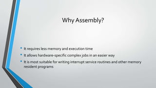 Why Assembly?

• It requires less memory and execution time
• It allows hardware-specific complex jobs in an easier way
• It is most suitable for writing interrupt service routines and other memory
resident programs

 