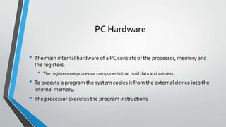PC Hardware
• The main internal hardware of a PC consists of the processor, memory and
the registers.

•

The registers are processor components that hold data and address.

• To execute a program the system copies it from the external device into the
internal memory.

• The processor executes the program instructions

 