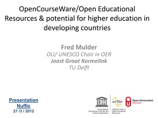 OpenCourseWare/Open Educational
Resources & potential for higher education in
           developing countries

                      Fred Mulder
                 OU/ UNESCO Chair in OER
                  Joost Groot Kormelink
                         TU Delft




 Presentation
    Nuffic
  27 /3 / 2012
 