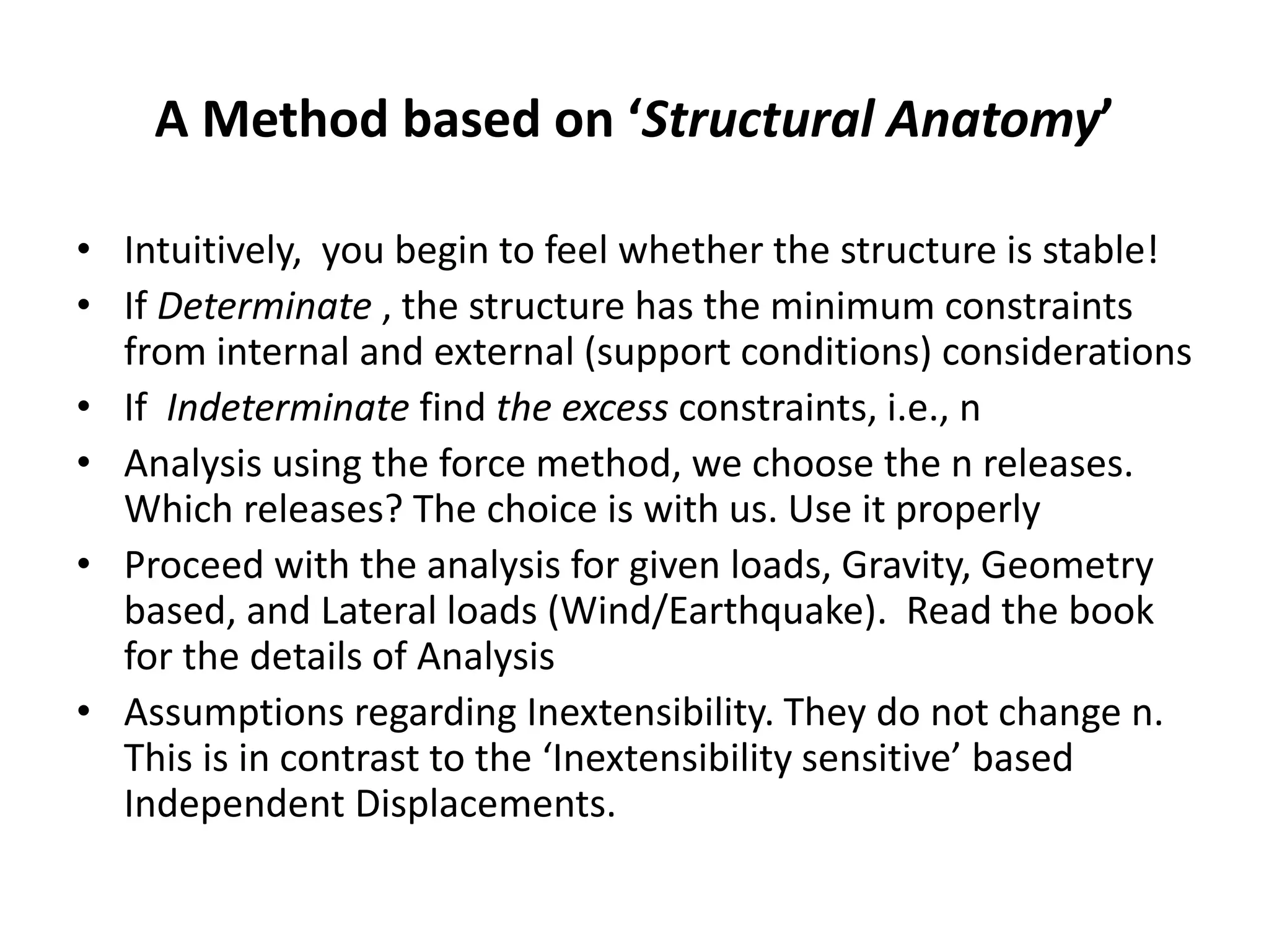 A Method based on ‘Structural Anatomy’
• Intuitively, you begin to feel whether the structure is stable!
• If Determinate , the structure has the minimum constraints
from internal and external (support conditions) considerations
• If Indeterminate find the excess constraints, i.e., n
• Analysis using the force method, we choose the n releases.
Which releases? The choice is with us. Use it properly
• Proceed with the analysis for given loads, Gravity, Geometry
based, and Lateral loads (Wind/Earthquake). Read the book
for the details of Analysis
• Assumptions regarding Inextensibility. They do not change n.
This is in contrast to the ‘Inextensibility sensitive’ based
Independent Displacements.
 