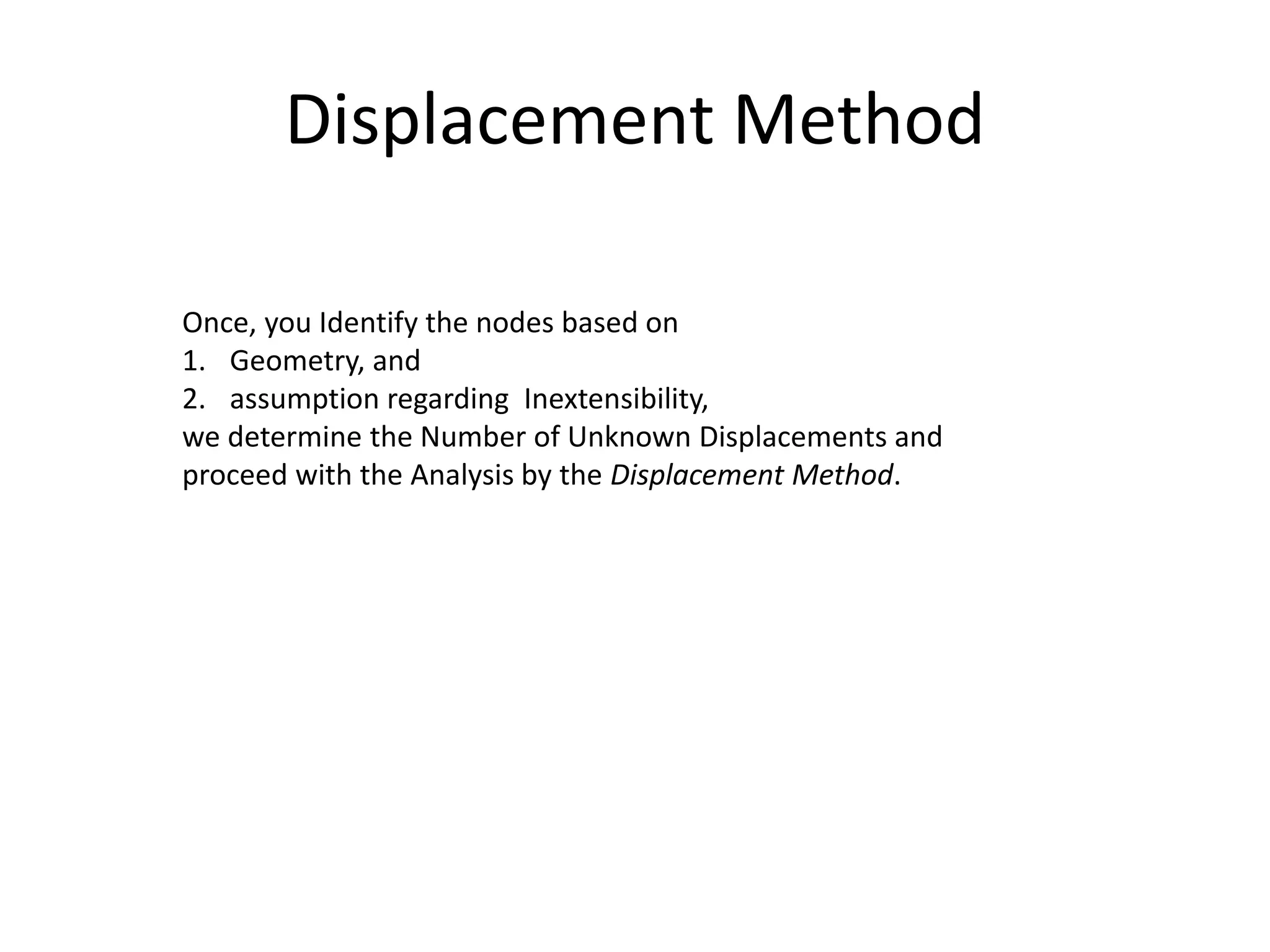 Displacement Method
Once, you Identify the nodes based on
1. Geometry, and
2. assumption regarding Inextensibility,
we determine the Number of Unknown Displacements and
proceed with the Analysis by the Displacement Method.
 