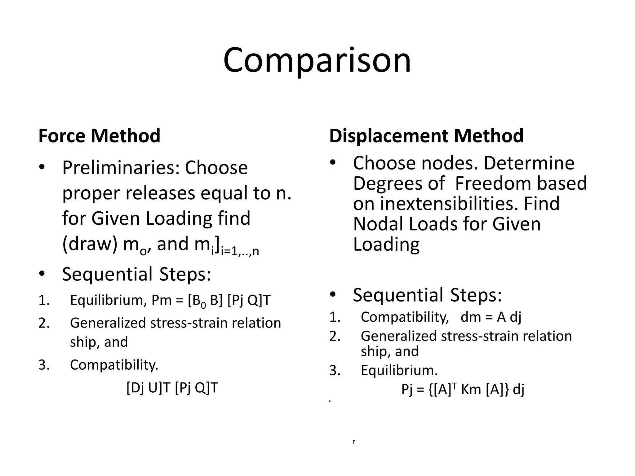 Comparison
Force Method
• Preliminaries: Choose
proper releases equal to n.
for Given Loading find
(draw) mo, and mi]i=1,..,n
• Sequential Steps:
1. Equilibrium, Pm = [B0 B] [Pj Q]T
2. Generalized stress-strain relation
ship, and
3. Compatibility.
[Dj U]T [Pj Q]T
Displacement Method
• Choose nodes. Determine
Degrees of Freedom based
on inextensibilities. Find
Nodal Loads for Given
Loading
• Sequential Steps:
1. Compatibility, dm = A dj
2. Generalized stress-strain relation
ship, and
3. Equilibrium.
Pj = {[A]T Km [A]} dj
•
F
 