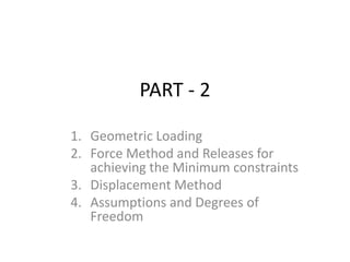 PART - 2
1. Geometric Loading
2. Force Method and Releases for
achieving the Minimum constraints
3. Displacement Method
4. Assumptions and Degrees of
Freedom
 