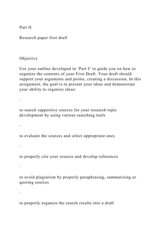 Part II
Research paper first draft
Objective
Use your outline developed in ‘Part I’ to guide you on how to
organize the contents of your First Draft. Your draft should
support your arguments and points, creating a discussion. In this
assignment, the goal is to present your ideas and demonstrate
your ability to organize ideas:
·
to search supportive sources for your research topic
development by using various searching tools
·
to evaluate the sources and select appropriate ones
·
to properly cite your sources and develop references
·
to avoid plagiarism by properly paraphrasing, summarizing or
quoting sources
·
to properly organize the search results into a draft
 