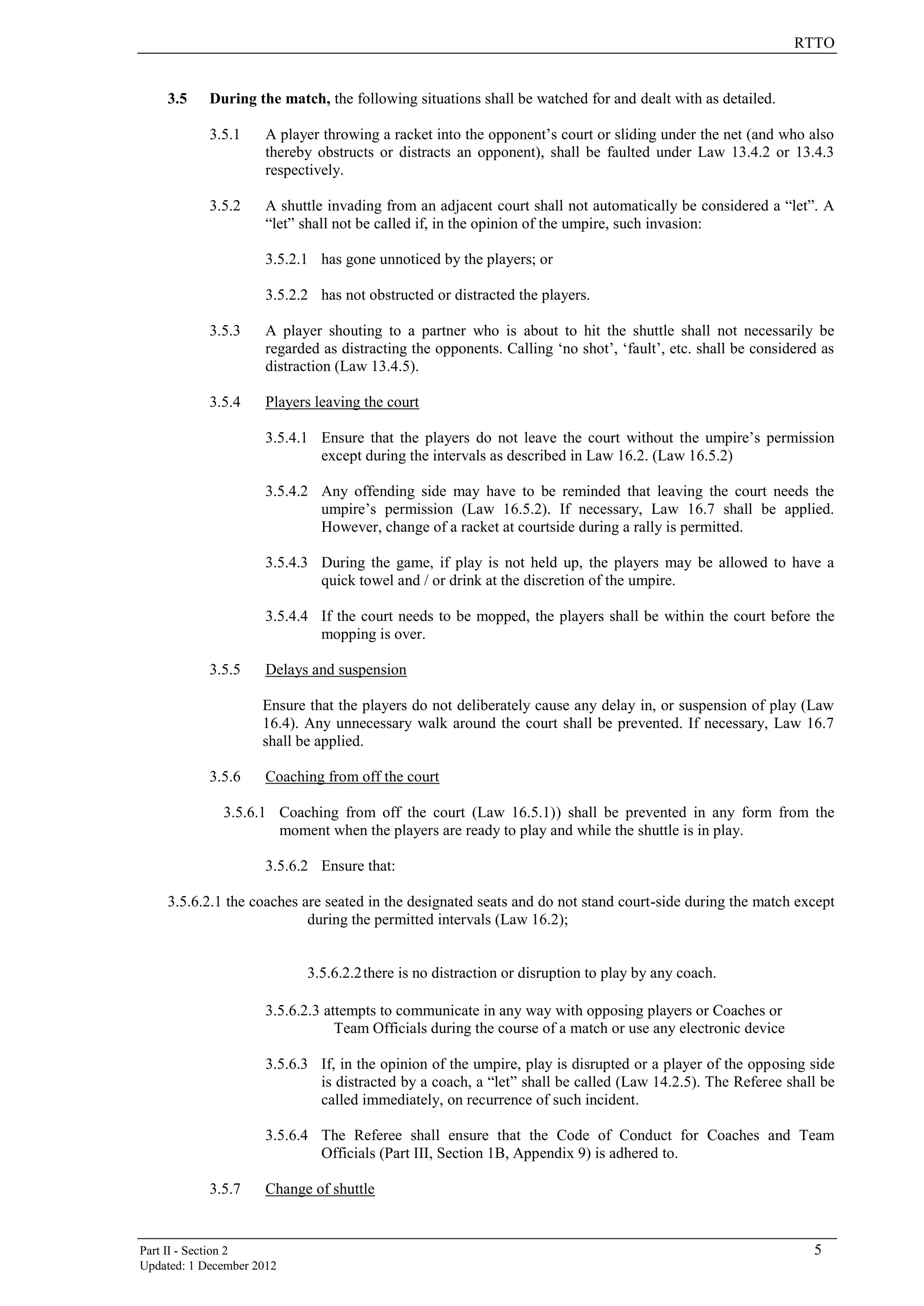 RTTO
Part II - Section 2 5
Updated: 1 December 2012
3.5 During the match, the following situations shall be watched for and dealt with as detailed.
3.5.1 A player throwing a racket into the opponent’s court or sliding under the net (and who also
thereby obstructs or distracts an opponent), shall be faulted under Law 13.4.2 or 13.4.3
respectively.
3.5.2 A shuttle invading from an adjacent court shall not automatically be considered a “let”. A
“let” shall not be called if, in the opinion of the umpire, such invasion:
3.5.2.1 has gone unnoticed by the players; or
3.5.2.2 has not obstructed or distracted the players.
3.5.3 A player shouting to a partner who is about to hit the shuttle shall not necessarily be
regarded as distracting the opponents. Calling ‘no shot’, ‘fault’, etc. shall be considered as
distraction (Law 13.4.5).
3.5.4 Players leaving the court
3.5.4.1 Ensure that the players do not leave the court without the umpire’s permission
except during the intervals as described in Law 16.2. (Law 16.5.2)
3.5.4.2 Any offending side may have to be reminded that leaving the court needs the
umpire’s permission (Law 16.5.2). If necessary, Law 16.7 shall be applied.
However, change of a racket at courtside during a rally is permitted.
3.5.4.3 During the game, if play is not held up, the players may be allowed to have a
quick towel and / or drink at the discretion of the umpire.
3.5.4.4 If the court needs to be mopped, the players shall be within the court before the
mopping is over.
3.5.5 Delays and suspension
Ensure that the players do not deliberately cause any delay in, or suspension of play (Law
16.4). Any unnecessary walk around the court shall be prevented. If necessary, Law 16.7
shall be applied.
3.5.6 Coaching from off the court
3.5.6.1 Coaching from off the court (Law 16.5.1)) shall be prevented in any form from the
moment when the players are ready to play and while the shuttle is in play.
3.5.6.2 Ensure that:
3.5.6.2.1 the coaches are seated in the designated seats and do not stand court-side during the match except
during the permitted intervals (Law 16.2);
3.5.6.2.2there is no distraction or disruption to play by any coach.
3.5.6.2.3 attempts to communicate in any way with opposing players or Coaches or
Team Officials during the course of a match or use any electronic device
3.5.6.3 If, in the opinion of the umpire, play is disrupted or a player of the opposing side
is distracted by a coach, a “let” shall be called (Law 14.2.5). The Referee shall be
called immediately, on recurrence of such incident.
3.5.6.4 The Referee shall ensure that the Code of Conduct for Coaches and Team
Officials (Part III, Section 1B, Appendix 9) is adhered to.
3.5.7 Change of shuttle
 