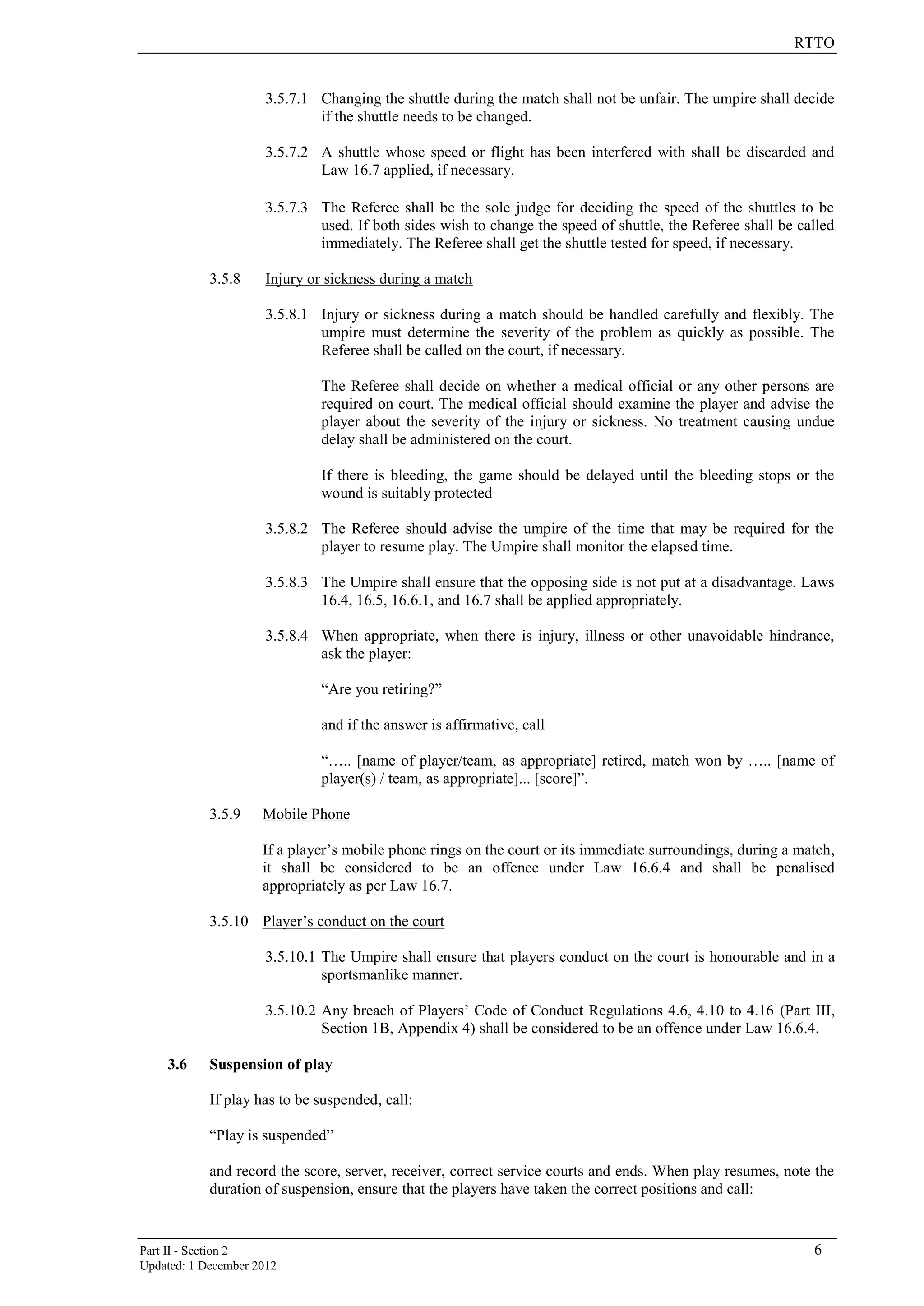 RTTO
Part II - Section 2 6
Updated: 1 December 2012
3.5.7.1 Changing the shuttle during the match shall not be unfair. The umpire shall decide
if the shuttle needs to be changed.
3.5.7.2 A shuttle whose speed or flight has been interfered with shall be discarded and
Law 16.7 applied, if necessary.
3.5.7.3 The Referee shall be the sole judge for deciding the speed of the shuttles to be
used. If both sides wish to change the speed of shuttle, the Referee shall be called
immediately. The Referee shall get the shuttle tested for speed, if necessary.
3.5.8 Injury or sickness during a match
3.5.8.1 Injury or sickness during a match should be handled carefully and flexibly. The
umpire must determine the severity of the problem as quickly as possible. The
Referee shall be called on the court, if necessary.
The Referee shall decide on whether a medical official or any other persons are
required on court. The medical official should examine the player and advise the
player about the severity of the injury or sickness. No treatment causing undue
delay shall be administered on the court.
If there is bleeding, the game should be delayed until the bleeding stops or the
wound is suitably protected
3.5.8.2 The Referee should advise the umpire of the time that may be required for the
player to resume play. The Umpire shall monitor the elapsed time.
3.5.8.3 The Umpire shall ensure that the opposing side is not put at a disadvantage. Laws
16.4, 16.5, 16.6.1, and 16.7 shall be applied appropriately.
3.5.8.4 When appropriate, when there is injury, illness or other unavoidable hindrance,
ask the player:
“Are you retiring?”
and if the answer is affirmative, call
“….. [name of player/team, as appropriate] retired, match won by ….. [name of
player(s) / team, as appropriate]... [score]”.
3.5.9 Mobile Phone
If a player’s mobile phone rings on the court or its immediate surroundings, during a match,
it shall be considered to be an offence under Law 16.6.4 and shall be penalised
appropriately as per Law 16.7.
3.5.10 Player’s conduct on the court
3.5.10.1 The Umpire shall ensure that players conduct on the court is honourable and in a
sportsmanlike manner.
3.5.10.2 Any breach of Players’ Code of Conduct Regulations 4.6, 4.10 to 4.16 (Part III,
Section 1B, Appendix 4) shall be considered to be an offence under Law 16.6.4.
3.6 Suspension of play
If play has to be suspended, call:
“Play is suspended”
and record the score, server, receiver, correct service courts and ends. When play resumes, note the
duration of suspension, ensure that the players have taken the correct positions and call:
 