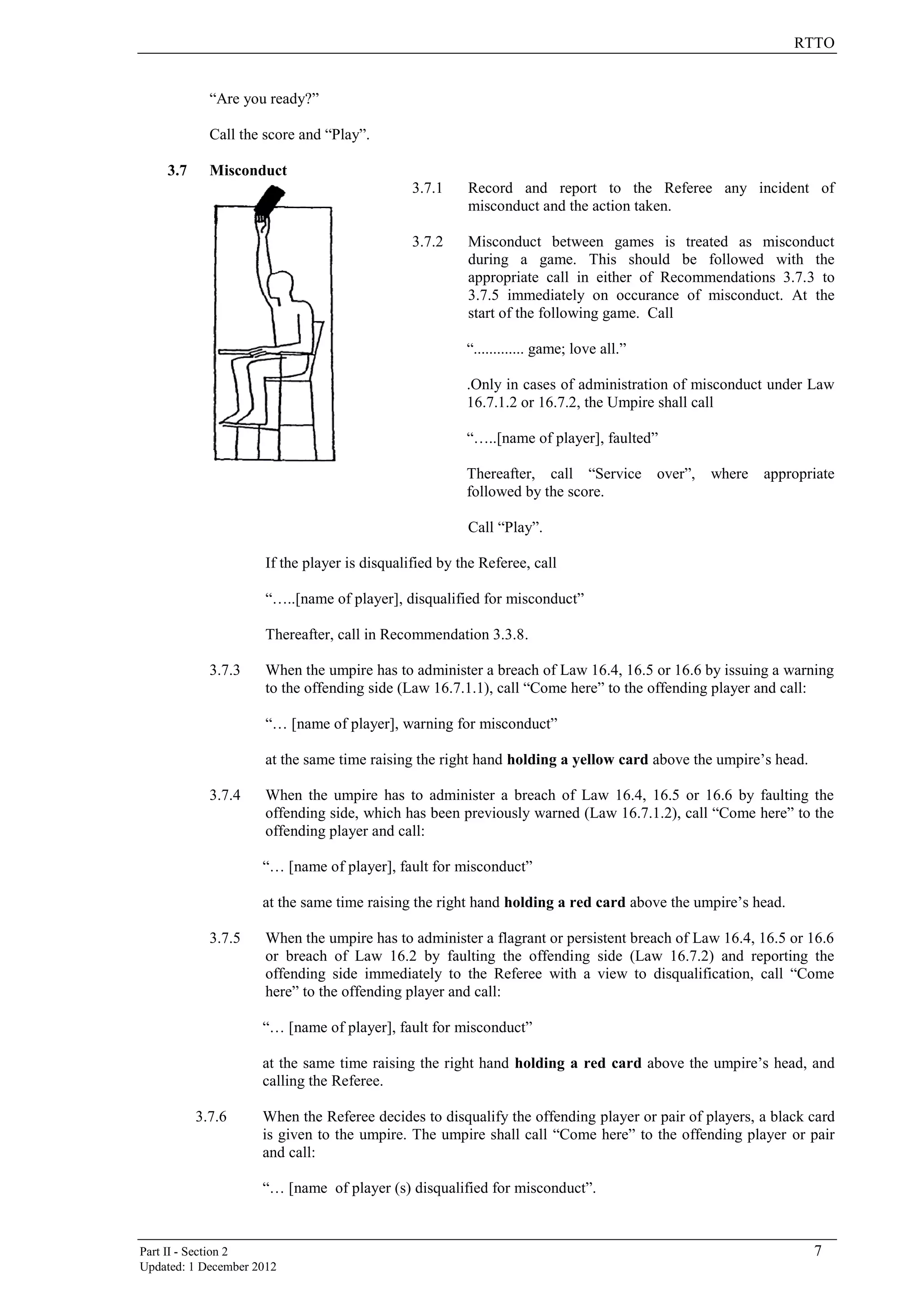 RTTO
Part II - Section 2 7
Updated: 1 December 2012
“Are you ready?”
Call the score and “Play”.
3.7 Misconduct
3.7.1 Record and report to the Referee any incident of
misconduct and the action taken.
3.7.2 Misconduct between games is treated as misconduct
during a game. This should be followed with the
appropriate call in either of Recommendations 3.7.3 to
3.7.5 immediately on occurance of misconduct. At the
start of the following game. Call
“............. game; love all.”
.Only in cases of administration of misconduct under Law
16.7.1.2 or 16.7.2, the Umpire shall call
“…..[name of player], faulted”
Thereafter, call “Service over”, where appropriate
followed by the score.
Call “Play”.
If the player is disqualified by the Referee, call
“…..[name of player], disqualified for misconduct”
Thereafter, call in Recommendation 3.3.8.
3.7.3 When the umpire has to administer a breach of Law 16.4, 16.5 or 16.6 by issuing a warning
to the offending side (Law 16.7.1.1), call “Come here” to the offending player and call:
“… [name of player], warning for misconduct”
at the same time raising the right hand holding a yellow card above the umpire’s head.
3.7.4 When the umpire has to administer a breach of Law 16.4, 16.5 or 16.6 by faulting the
offending side, which has been previously warned (Law 16.7.1.2), call “Come here” to the
offending player and call:
“… [name of player], fault for misconduct”
at the same time raising the right hand holding a red card above the umpire’s head.
3.7.5 When the umpire has to administer a flagrant or persistent breach of Law 16.4, 16.5 or 16.6
or breach of Law 16.2 by faulting the offending side (Law 16.7.2) and reporting the
offending side immediately to the Referee with a view to disqualification, call “Come
here” to the offending player and call:
“… [name of player], fault for misconduct”
at the same time raising the right hand holding a red card above the umpire’s head, and
calling the Referee.
3.7.6 When the Referee decides to disqualify the offending player or pair of players, a black card
is given to the umpire. The umpire shall call “Come here” to the offending player or pair
and call:
“… [name of player (s) disqualified for misconduct”.
 