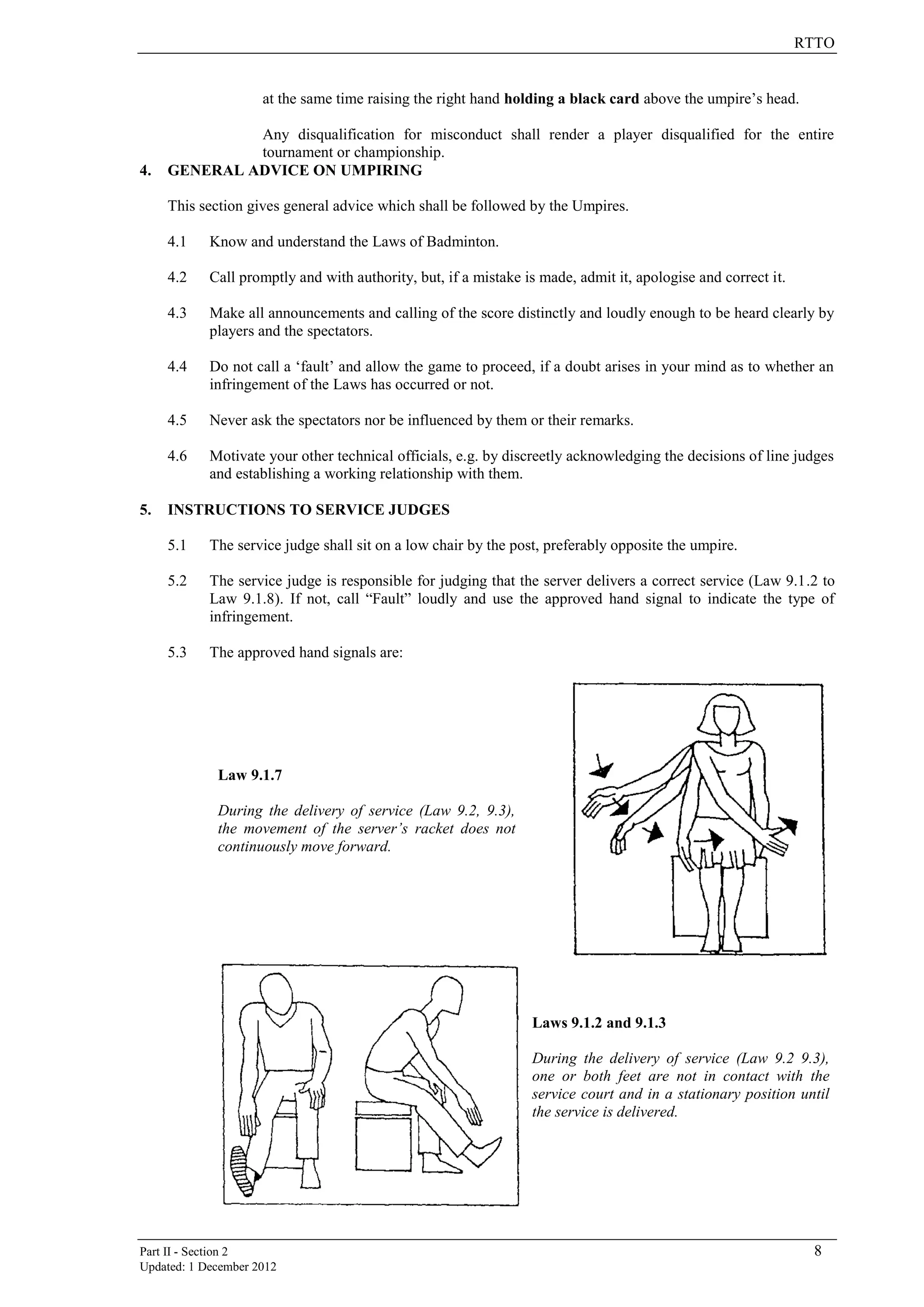 RTTO
Part II - Section 2 8
Updated: 1 December 2012
at the same time raising the right hand holding a black card above the umpire’s head.
Any disqualification for misconduct shall render a player disqualified for the entire
tournament or championship.
4. GENERAL ADVICE ON UMPIRING
This section gives general advice which shall be followed by the Umpires.
4.1 Know and understand the Laws of Badminton.
4.2 Call promptly and with authority, but, if a mistake is made, admit it, apologise and correct it.
4.3 Make all announcements and calling of the score distinctly and loudly enough to be heard clearly by
players and the spectators.
4.4 Do not call a ‘fault’ and allow the game to proceed, if a doubt arises in your mind as to whether an
infringement of the Laws has occurred or not.
4.5 Never ask the spectators nor be influenced by them or their remarks.
4.6 Motivate your other technical officials, e.g. by discreetly acknowledging the decisions of line judges
and establishing a working relationship with them.
5. INSTRUCTIONS TO SERVICE JUDGES
5.1 The service judge shall sit on a low chair by the post, preferably opposite the umpire.
5.2 The service judge is responsible for judging that the server delivers a correct service (Law 9.1.2 to
Law 9.1.8). If not, call “Fault” loudly and use the approved hand signal to indicate the type of
infringement.
5.3 The approved hand signals are:
Law 9.1.7
During the delivery of service (Law 9.2, 9.3),
the movement of the server’s racket does not
continuously move forward.
Laws 9.1.2 and 9.1.3
During the delivery of service (Law 9.2 9.3),
one or both feet are not in contact with the
service court and in a stationary position until
the service is delivered.
 