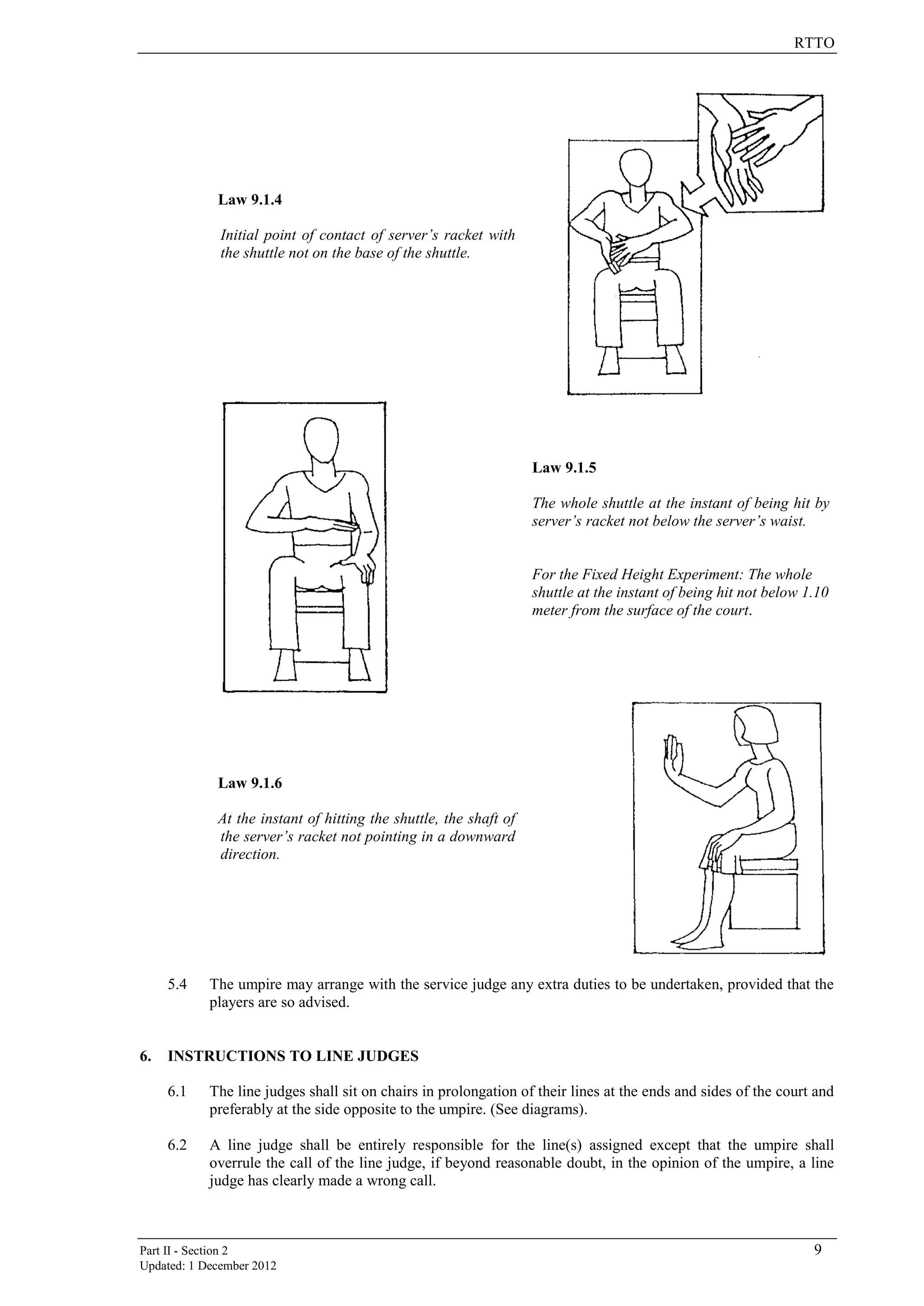 RTTO
Part II - Section 2 9
Updated: 1 December 2012
Law 9.1.4
Initial point of contact of server’s racket with
the shuttle not on the base of the shuttle.
Law 9.1.5
The whole shuttle at the instant of being hit by
server’s racket not below the server’s waist.
For the Fixed Height Experiment: The whole
shuttle at the instant of being hit not below 1.10
meter from the surface of the court.
Law 9.1.6
At the instant of hitting the shuttle, the shaft of
the server’s racket not pointing in a downward
direction.
5.4 The umpire may arrange with the service judge any extra duties to be undertaken, provided that the
players are so advised.
6. INSTRUCTIONS TO LINE JUDGES
6.1 The line judges shall sit on chairs in prolongation of their lines at the ends and sides of the court and
preferably at the side opposite to the umpire. (See diagrams).
6.2 A line judge shall be entirely responsible for the line(s) assigned except that the umpire shall
overrule the call of the line judge, if beyond reasonable doubt, in the opinion of the umpire, a line
judge has clearly made a wrong call.
 