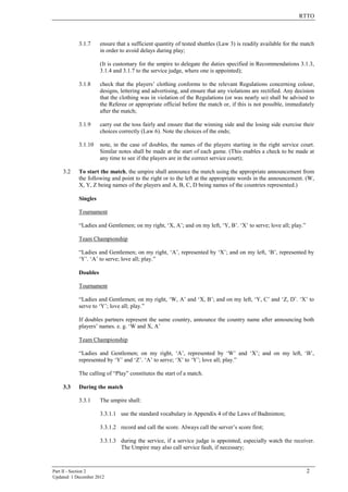 RTTO
Part II - Section 2 2
Updated: 1 December 2012
3.1.7 ensure that a sufficient quantity of tested shuttles (Law 3) is readily available for the match
in order to avoid delays during play;
(It is customary for the umpire to delegate the duties specified in Recommendations 3.1.3,
3.1.4 and 3.1.7 to the service judge, where one is appointed);
3.1.8 check that the players’ clothing conforms to the relevant Regulations concerning colour,
designs, lettering and advertising, and ensure that any violations are rectified. Any decision
that the clothing was in violation of the Regulations (or was nearly so) shall be advised to
the Referee or appropriate official before the match or, if this is not possible, immediately
after the match;
3.1.9 carry out the toss fairly and ensure that the winning side and the losing side exercise their
choices correctly (Law 6). Note the choices of the ends;
3.1.10 note, in the case of doubles, the names of the players starting in the right service court.
Similar notes shall be made at the start of each game. (This enables a check to be made at
any time to see if the players are in the correct service court);
3.2 To start the match, the umpire shall announce the match using the appropriate announcement from
the following and point to the right or to the left at the appropriate words in the announcement. (W,
X, Y, Z being names of the players and A, B, C, D being names of the countries represented.)
Singles
Tournament
“Ladies and Gentlemen; on my right, ‘X, A’; and on my left, ‘Y, B’. ‘X’ to serve; love all; play.”
Team Championship
“Ladies and Gentlemen; on my right, ‘A’, represented by ‘X’; and on my left, ‘B’, represented by
‘Y’. ‘A’ to serve; love all; play.”
Doubles
Tournament
“Ladies and Gentlemen; on my right, ‘W, A’ and ‘X, B’; and on my left, ‘Y, C’ and ‘Z, D’. ‘X’ to
serve to ‘Y’; love all; play.”
If doubles partners represent the same country, announce the country name after announcing both
players’ names. e. g. ‘W and X, A’
Team Championship
“Ladies and Gentlemen; on my right, ‘A’, represented by ‘W’ and ‘X’; and on my left, ‘B’,
represented by ‘Y’ and ‘Z’. ‘A’ to serve; ‘X’ to ‘Y’; love all; play.”
The calling of “Play” constitutes the start of a match.
3.3 During the match
3.3.1 The umpire shall:
3.3.1.1 use the standard vocabulary in Appendix 4 of the Laws of Badminton;
3.3.1.2 record and call the score. Always call the server’s score first;
3.3.1.3 during the service, if a service judge is appointed, especially watch the receiver.
The Umpire may also call service fault, if necessary;
 