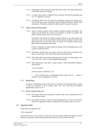 RTTO
Part II - Section 2 6
Updated: 1 December 2012
3.5.7.1 Changing the shuttle during the match shall not be unfair. The umpire shall decide
if the shuttle needs to be changed.
3.5.7.2 A shuttle whose speed or flight has been interfered with shall be discarded and
Law 16.7 applied, if necessary.
3.5.7.3 The Referee shall be the sole judge for deciding the speed of the shuttles to be
used. If both sides wish to change the speed of shuttle, the Referee shall be called
immediately. The Referee shall get the shuttle tested for speed, if necessary.
3.5.8 Injury or sickness during a match
3.5.8.1 Injury or sickness during a match should be handled carefully and flexibly. The
umpire must determine the severity of the problem as quickly as possible. The
Referee shall be called on the court, if necessary.
The Referee shall decide on whether a medical official or any other persons are
required on court. The medical official should examine the player and advise the
player about the severity of the injury or sickness. No treatment causing undue
delay shall be administered on the court.
If there is bleeding, the game should be delayed until the bleeding stops or the
wound is suitably protected
3.5.8.2 The Referee should advise the umpire of the time that may be required for the
player to resume play. The Umpire shall monitor the elapsed time.
3.5.8.3 The Umpire shall ensure that the opposing side is not put at a disadvantage. Laws
16.4, 16.5, 16.6.1, and 16.7 shall be applied appropriately.
3.5.8.4 When appropriate, when there is injury, illness or other unavoidable hindrance,
ask the player:
“Are you retiring?”
and if the answer is affirmative, call
“….. [name of player/team, as appropriate] retired, match won by ….. [name of
player(s) / team, as appropriate]... [score]”.
3.5.9 Mobile Phone
If a player’s mobile phone rings on the court or its immediate surroundings, during a match,
it shall be considered to be an offence under Law 16.6.4 and shall be penalised
appropriately as per Law 16.7.
3.5.10 Player’s conduct on the court
3.5.10.1 The Umpire shall ensure that players conduct on the court is honourable and in a
sportsmanlike manner.
3.5.10.2 Any breach of Players’ Code of Conduct Regulations 4.6, 4.10 to 4.16 (Part III,
Section 1B, Appendix 4) shall be considered to be an offence under Law 16.6.4.
3.6 Suspension of play
If play has to be suspended, call:
“Play is suspended”
and record the score, server, receiver, correct service courts and ends. When play resumes, note the
duration of suspension, ensure that the players have taken the correct positions and call:
 