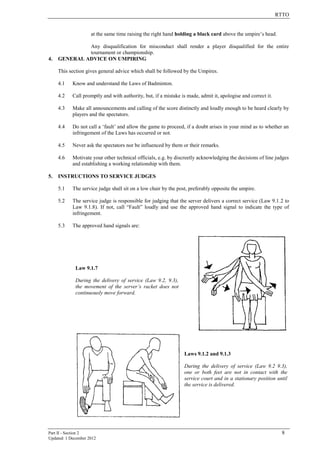 RTTO
Part II - Section 2 8
Updated: 1 December 2012
at the same time raising the right hand holding a black card above the umpire’s head.
Any disqualification for misconduct shall render a player disqualified for the entire
tournament or championship.
4. GENERAL ADVICE ON UMPIRING
This section gives general advice which shall be followed by the Umpires.
4.1 Know and understand the Laws of Badminton.
4.2 Call promptly and with authority, but, if a mistake is made, admit it, apologise and correct it.
4.3 Make all announcements and calling of the score distinctly and loudly enough to be heard clearly by
players and the spectators.
4.4 Do not call a ‘fault’ and allow the game to proceed, if a doubt arises in your mind as to whether an
infringement of the Laws has occurred or not.
4.5 Never ask the spectators nor be influenced by them or their remarks.
4.6 Motivate your other technical officials, e.g. by discreetly acknowledging the decisions of line judges
and establishing a working relationship with them.
5. INSTRUCTIONS TO SERVICE JUDGES
5.1 The service judge shall sit on a low chair by the post, preferably opposite the umpire.
5.2 The service judge is responsible for judging that the server delivers a correct service (Law 9.1.2 to
Law 9.1.8). If not, call “Fault” loudly and use the approved hand signal to indicate the type of
infringement.
5.3 The approved hand signals are:
Law 9.1.7
During the delivery of service (Law 9.2, 9.3),
the movement of the server’s racket does not
continuously move forward.
Laws 9.1.2 and 9.1.3
During the delivery of service (Law 9.2 9.3),
one or both feet are not in contact with the
service court and in a stationary position until
the service is delivered.
 