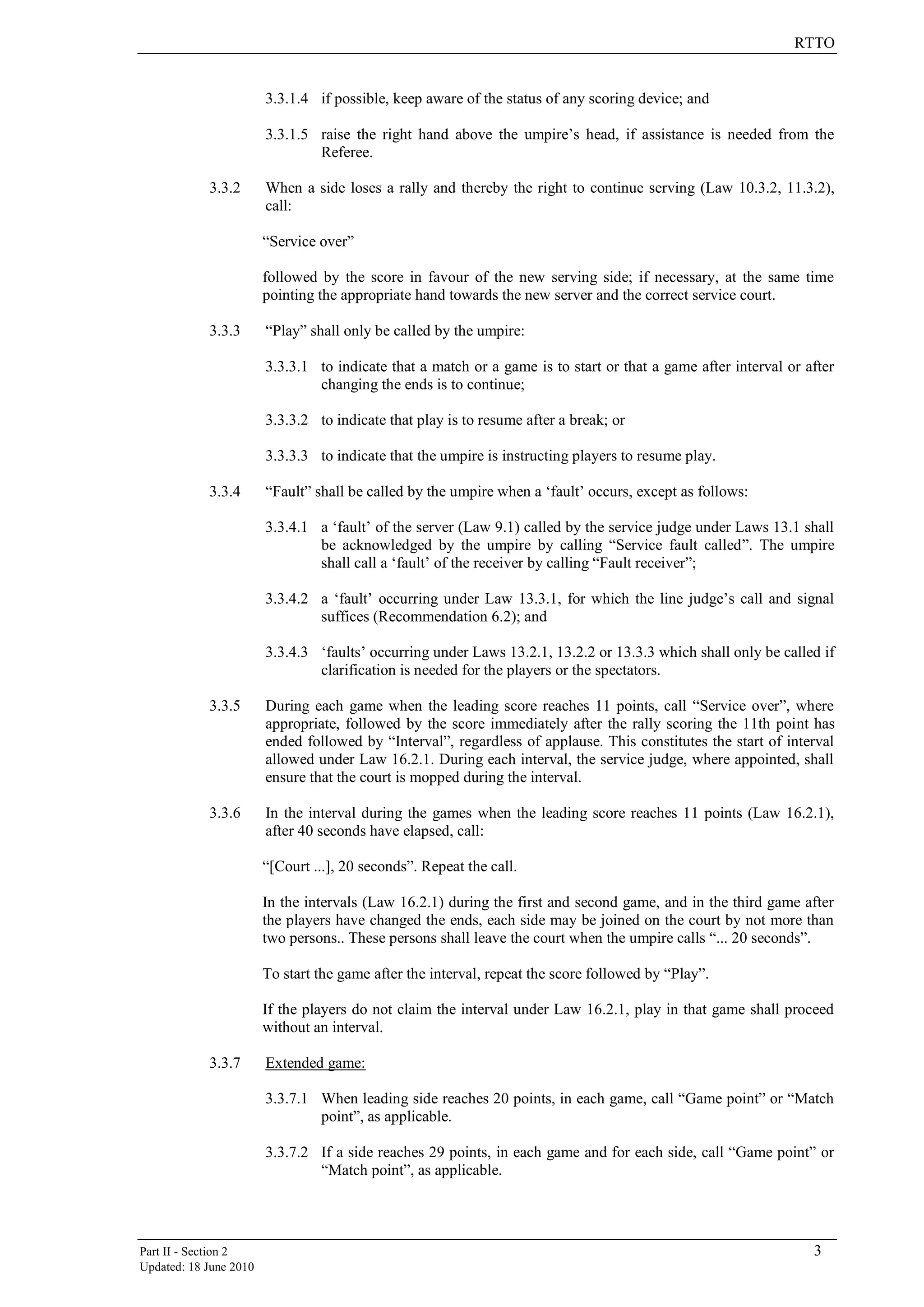 RTTO
Part II - Section 2 3
Updated: 18 June 2010
3.3.1.4 if possible, keep aware of the status of any scoring device; and
3.3.1.5 raise the right hand above the umpire‟s head, if assistance is needed from the
Referee.
3.3.2 When a side loses a rally and thereby the right to continue serving (Law 10.3.2, 11.3.2),
call:
“Service over”
followed by the score in favour of the new serving side; if necessary, at the same time
pointing the appropriate hand towards the new server and the correct service court.
3.3.3 “Play” shall only be called by the umpire:
3.3.3.1 to indicate that a match or a game is to start or that a game after interval or after
changing the ends is to continue;
3.3.3.2 to indicate that play is to resume after a break; or
3.3.3.3 to indicate that the umpire is instructing players to resume play.
3.3.4 “Fault” shall be called by the umpire when a „fault‟ occurs, except as follows:
3.3.4.1 a „fault‟ of the server (Law 9.1) called by the service judge under Laws 13.1 shall
be acknowledged by the umpire by calling “Service fault called”. The umpire
shall call a „fault‟ of the receiver by calling “Fault receiver”;
3.3.4.2 a „fault‟ occurring under Law 13.3.1, for which the line judge‟s call and signal
suffices (Recommendation 6.2); and
3.3.4.3 „faults‟ occurring under Laws 13.2.1, 13.2.2 or 13.3.3 which shall only be called if
clarification is needed for the players or the spectators.
3.3.5 During each game when the leading score reaches 11 points, call “Service over”, where
appropriate, followed by the score immediately after the rally scoring the 11th point has
ended followed by “Interval”, regardless of applause. This constitutes the start of interval
allowed under Law 16.2.1. During each interval, the service judge, where appointed, shall
ensure that the court is mopped during the interval.
3.3.6 In the interval during the games when the leading score reaches 11 points (Law 16.2.1),
after 40 seconds have elapsed, call:
“[Court ...], 20 seconds”. Repeat the call.
In the intervals (Law 16.2.1) during the first and second game, and in the third game after
the players have changed the ends, each side may be joined on the court by not more than
two persons.. These persons shall leave the court when the umpire calls “... 20 seconds”.
To start the game after the interval, repeat the score followed by “Play”.
If the players do not claim the interval under Law 16.2.1, play in that game shall proceed
without an interval.
3.3.7 Extended game:
3.3.7.1 When leading side reaches 20 points, in each game, call “Game point” or “Match
point”, as applicable.
3.3.7.2 If a side reaches 29 points, in each game and for each side, call “Game point” or
“Match point”, as applicable.
 