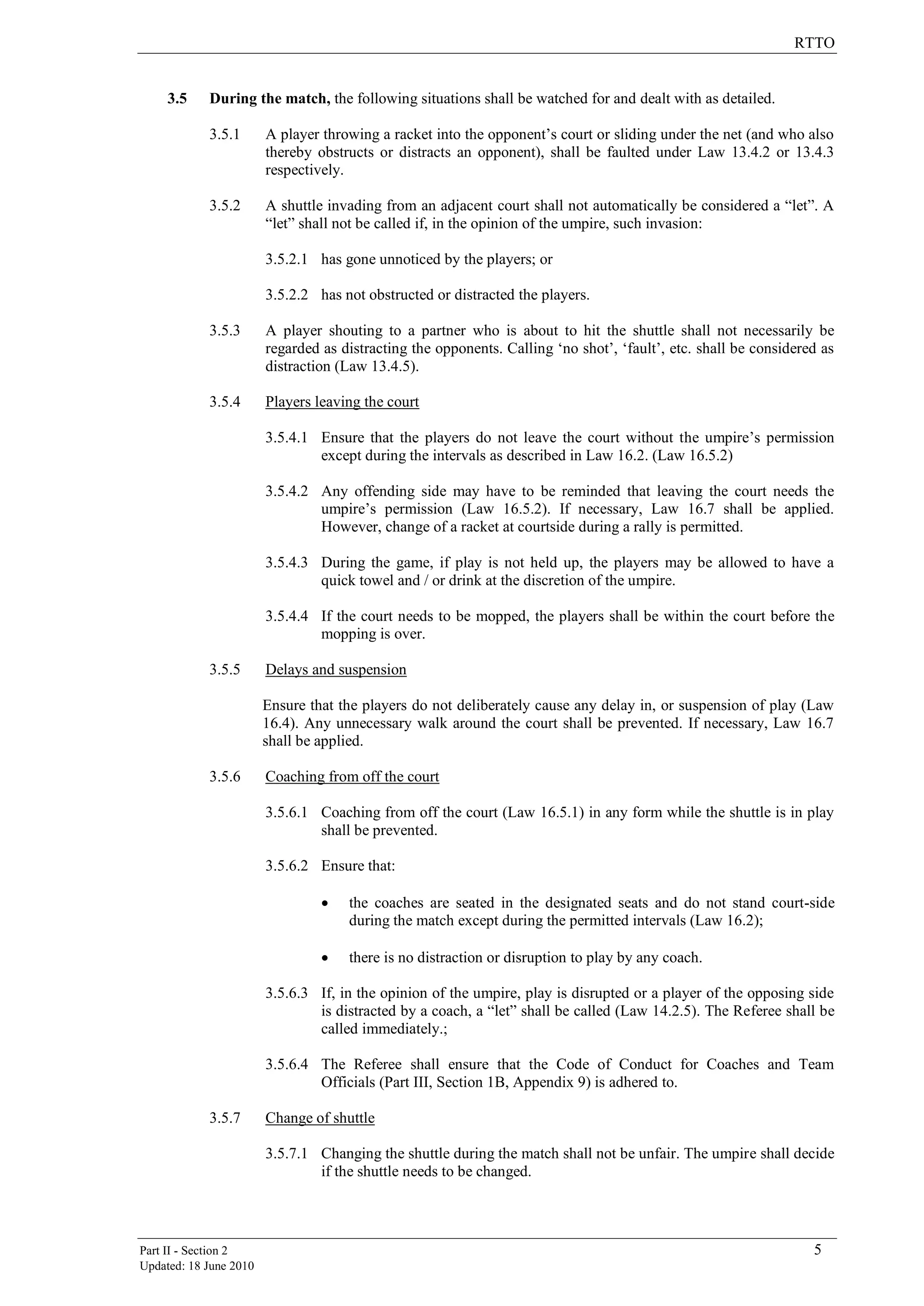 RTTO
Part II - Section 2 5
Updated: 18 June 2010
3.5 During the match, the following situations shall be watched for and dealt with as detailed.
3.5.1 A player throwing a racket into the opponent‟s court or sliding under the net (and who also
thereby obstructs or distracts an opponent), shall be faulted under Law 13.4.2 or 13.4.3
respectively.
3.5.2 A shuttle invading from an adjacent court shall not automatically be considered a “let”. A
“let” shall not be called if, in the opinion of the umpire, such invasion:
3.5.2.1 has gone unnoticed by the players; or
3.5.2.2 has not obstructed or distracted the players.
3.5.3 A player shouting to a partner who is about to hit the shuttle shall not necessarily be
regarded as distracting the opponents. Calling „no shot‟, „fault‟, etc. shall be considered as
distraction (Law 13.4.5).
3.5.4 Players leaving the court
3.5.4.1 Ensure that the players do not leave the court without the umpire‟s permission
except during the intervals as described in Law 16.2. (Law 16.5.2)
3.5.4.2 Any offending side may have to be reminded that leaving the court needs the
umpire‟s permission (Law 16.5.2). If necessary, Law 16.7 shall be applied.
However, change of a racket at courtside during a rally is permitted.
3.5.4.3 During the game, if play is not held up, the players may be allowed to have a
quick towel and / or drink at the discretion of the umpire.
3.5.4.4 If the court needs to be mopped, the players shall be within the court before the
mopping is over.
3.5.5 Delays and suspension
Ensure that the players do not deliberately cause any delay in, or suspension of play (Law
16.4). Any unnecessary walk around the court shall be prevented. If necessary, Law 16.7
shall be applied.
3.5.6 Coaching from off the court
3.5.6.1 Coaching from off the court (Law 16.5.1) in any form while the shuttle is in play
shall be prevented.
3.5.6.2 Ensure that:
 the coaches are seated in the designated seats and do not stand court-side
during the match except during the permitted intervals (Law 16.2);
 there is no distraction or disruption to play by any coach.
3.5.6.3 If, in the opinion of the umpire, play is disrupted or a player of the opposing side
is distracted by a coach, a “let” shall be called (Law 14.2.5). The Referee shall be
called immediately.;
3.5.6.4 The Referee shall ensure that the Code of Conduct for Coaches and Team
Officials (Part III, Section 1B, Appendix 9) is adhered to.
3.5.7 Change of shuttle
3.5.7.1 Changing the shuttle during the match shall not be unfair. The umpire shall decide
if the shuttle needs to be changed.
 