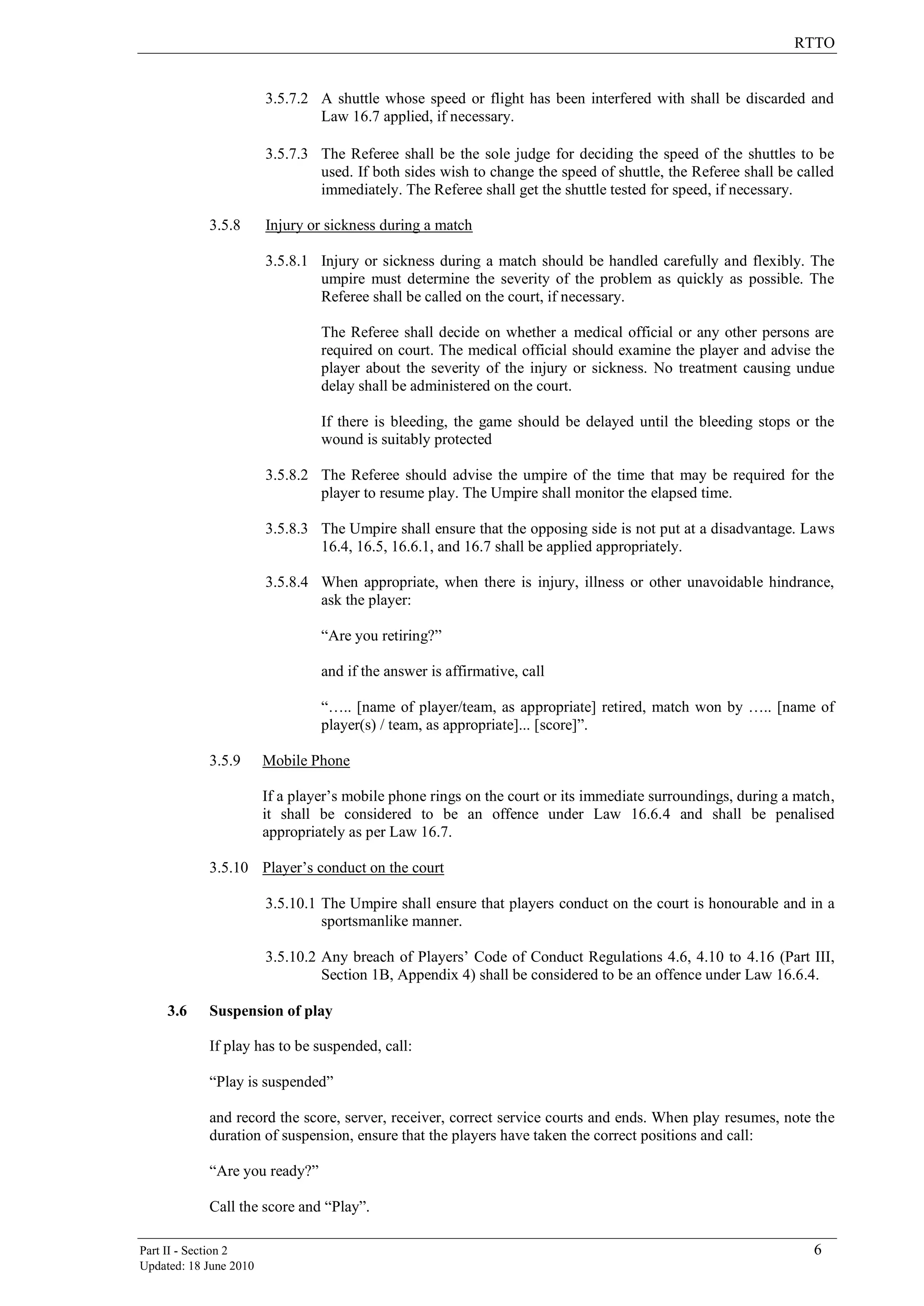 RTTO
Part II - Section 2 6
Updated: 18 June 2010
3.5.7.2 A shuttle whose speed or flight has been interfered with shall be discarded and
Law 16.7 applied, if necessary.
3.5.7.3 The Referee shall be the sole judge for deciding the speed of the shuttles to be
used. If both sides wish to change the speed of shuttle, the Referee shall be called
immediately. The Referee shall get the shuttle tested for speed, if necessary.
3.5.8 Injury or sickness during a match
3.5.8.1 Injury or sickness during a match should be handled carefully and flexibly. The
umpire must determine the severity of the problem as quickly as possible. The
Referee shall be called on the court, if necessary.
The Referee shall decide on whether a medical official or any other persons are
required on court. The medical official should examine the player and advise the
player about the severity of the injury or sickness. No treatment causing undue
delay shall be administered on the court.
If there is bleeding, the game should be delayed until the bleeding stops or the
wound is suitably protected
3.5.8.2 The Referee should advise the umpire of the time that may be required for the
player to resume play. The Umpire shall monitor the elapsed time.
3.5.8.3 The Umpire shall ensure that the opposing side is not put at a disadvantage. Laws
16.4, 16.5, 16.6.1, and 16.7 shall be applied appropriately.
3.5.8.4 When appropriate, when there is injury, illness or other unavoidable hindrance,
ask the player:
“Are you retiring?”
and if the answer is affirmative, call
“….. [name of player/team, as appropriate] retired, match won by ….. [name of
player(s) / team, as appropriate]... [score]”.
3.5.9 Mobile Phone
If a player‟s mobile phone rings on the court or its immediate surroundings, during a match,
it shall be considered to be an offence under Law 16.6.4 and shall be penalised
appropriately as per Law 16.7.
3.5.10 Player‟s conduct on the court
3.5.10.1 The Umpire shall ensure that players conduct on the court is honourable and in a
sportsmanlike manner.
3.5.10.2 Any breach of Players‟ Code of Conduct Regulations 4.6, 4.10 to 4.16 (Part III,
Section 1B, Appendix 4) shall be considered to be an offence under Law 16.6.4.
3.6 Suspension of play
If play has to be suspended, call:
“Play is suspended”
and record the score, server, receiver, correct service courts and ends. When play resumes, note the
duration of suspension, ensure that the players have taken the correct positions and call:
“Are you ready?”
Call the score and “Play”.
 