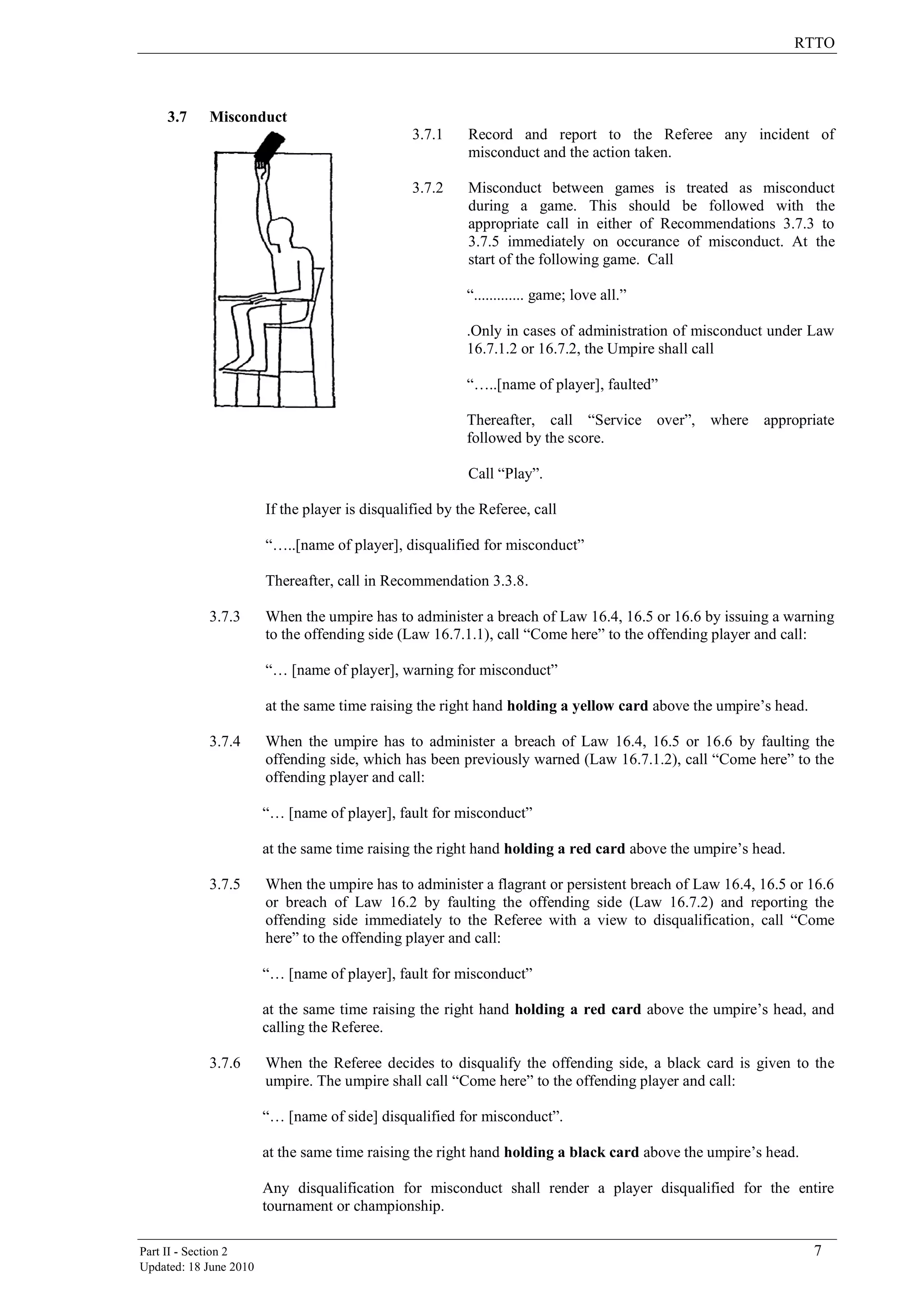 RTTO
Part II - Section 2 7
Updated: 18 June 2010
3.7 Misconduct
3.7.1 Record and report to the Referee any incident of
misconduct and the action taken.
3.7.2 Misconduct between games is treated as misconduct
during a game. This should be followed with the
appropriate call in either of Recommendations 3.7.3 to
3.7.5 immediately on occurance of misconduct. At the
start of the following game. Call
“............. game; love all.”
.Only in cases of administration of misconduct under Law
16.7.1.2 or 16.7.2, the Umpire shall call
“…..[name of player], faulted”
Thereafter, call “Service over”, where appropriate
followed by the score.
Call “Play”.
If the player is disqualified by the Referee, call
“…..[name of player], disqualified for misconduct”
Thereafter, call in Recommendation 3.3.8.
3.7.3 When the umpire has to administer a breach of Law 16.4, 16.5 or 16.6 by issuing a warning
to the offending side (Law 16.7.1.1), call “Come here” to the offending player and call:
“… [name of player], warning for misconduct”
at the same time raising the right hand holding a yellow card above the umpire‟s head.
3.7.4 When the umpire has to administer a breach of Law 16.4, 16.5 or 16.6 by faulting the
offending side, which has been previously warned (Law 16.7.1.2), call “Come here” to the
offending player and call:
“… [name of player], fault for misconduct”
at the same time raising the right hand holding a red card above the umpire‟s head.
3.7.5 When the umpire has to administer a flagrant or persistent breach of Law 16.4, 16.5 or 16.6
or breach of Law 16.2 by faulting the offending side (Law 16.7.2) and reporting the
offending side immediately to the Referee with a view to disqualification, call “Come
here” to the offending player and call:
“… [name of player], fault for misconduct”
at the same time raising the right hand holding a red card above the umpire‟s head, and
calling the Referee.
3.7.6 When the Referee decides to disqualify the offending side, a black card is given to the
umpire. The umpire shall call “Come here” to the offending player and call:
“… [name of side] disqualified for misconduct”.
at the same time raising the right hand holding a black card above the umpire‟s head.
Any disqualification for misconduct shall render a player disqualified for the entire
tournament or championship.
 