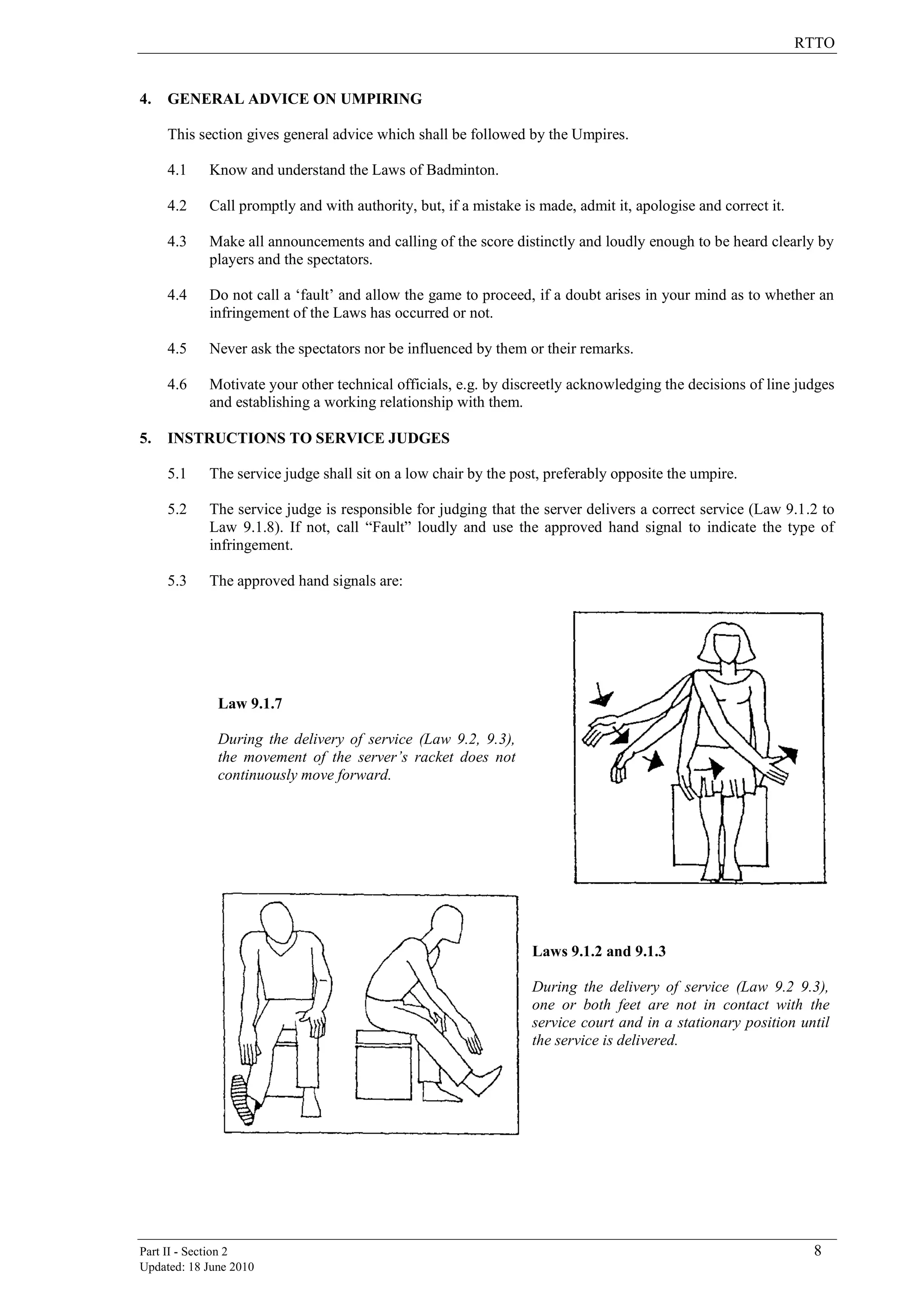 RTTO
Part II - Section 2 8
Updated: 18 June 2010
4. GENERAL ADVICE ON UMPIRING
This section gives general advice which shall be followed by the Umpires.
4.1 Know and understand the Laws of Badminton.
4.2 Call promptly and with authority, but, if a mistake is made, admit it, apologise and correct it.
4.3 Make all announcements and calling of the score distinctly and loudly enough to be heard clearly by
players and the spectators.
4.4 Do not call a „fault‟ and allow the game to proceed, if a doubt arises in your mind as to whether an
infringement of the Laws has occurred or not.
4.5 Never ask the spectators nor be influenced by them or their remarks.
4.6 Motivate your other technical officials, e.g. by discreetly acknowledging the decisions of line judges
and establishing a working relationship with them.
5. INSTRUCTIONS TO SERVICE JUDGES
5.1 The service judge shall sit on a low chair by the post, preferably opposite the umpire.
5.2 The service judge is responsible for judging that the server delivers a correct service (Law 9.1.2 to
Law 9.1.8). If not, call “Fault” loudly and use the approved hand signal to indicate the type of
infringement.
5.3 The approved hand signals are:
Law 9.1.7
During the delivery of service (Law 9.2, 9.3),
the movement of the server’s racket does not
continuously move forward.
Laws 9.1.2 and 9.1.3
During the delivery of service (Law 9.2 9.3),
one or both feet are not in contact with the
service court and in a stationary position until
the service is delivered.
 