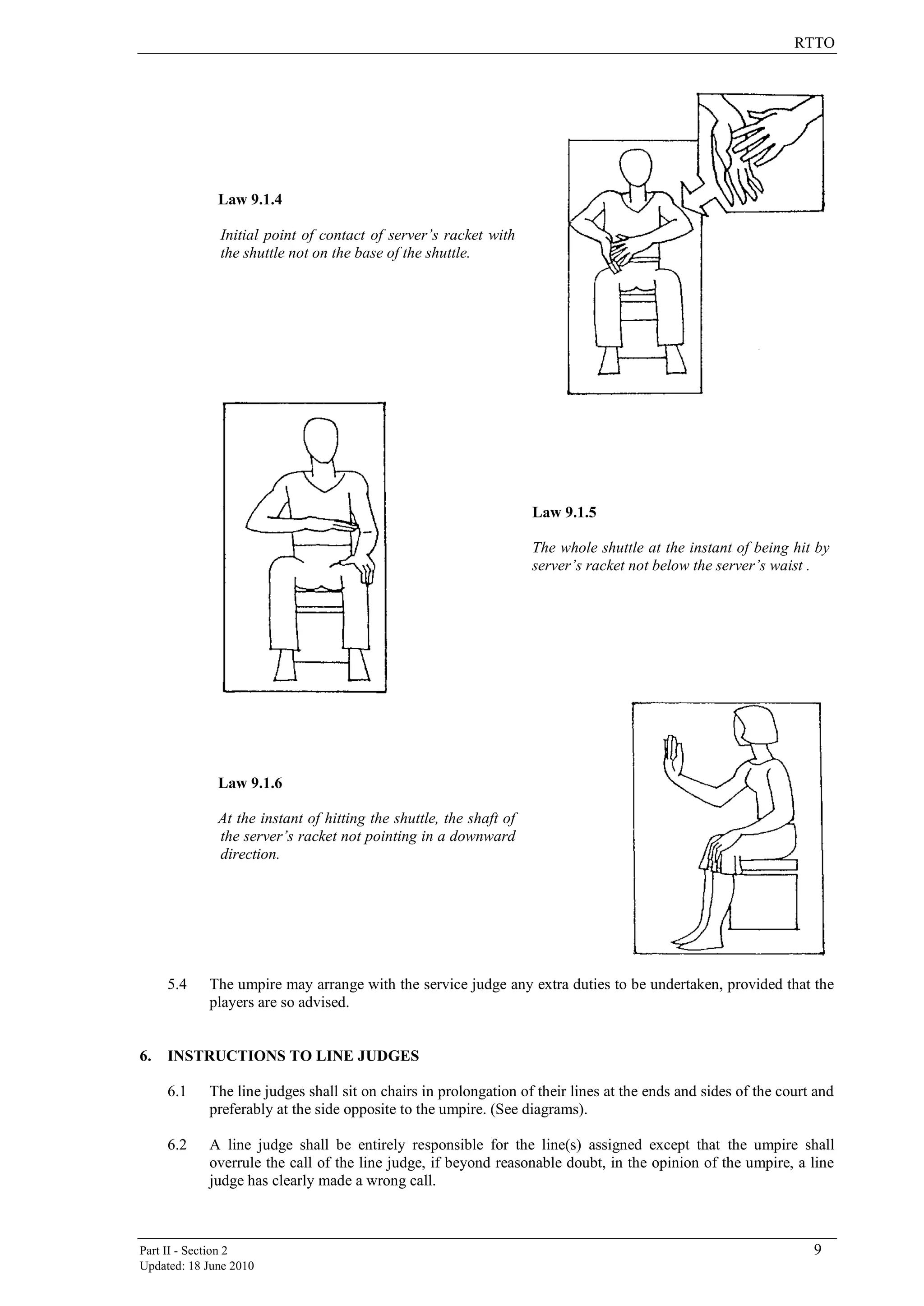 RTTO
Part II - Section 2 9
Updated: 18 June 2010
Law 9.1.4
Initial point of contact of server’s racket with
the shuttle not on the base of the shuttle.
Law 9.1.5
The whole shuttle at the instant of being hit by
server’s racket not below the server’s waist .
Law 9.1.6
At the instant of hitting the shuttle, the shaft of
the server’s racket not pointing in a downward
direction.
5.4 The umpire may arrange with the service judge any extra duties to be undertaken, provided that the
players are so advised.
6. INSTRUCTIONS TO LINE JUDGES
6.1 The line judges shall sit on chairs in prolongation of their lines at the ends and sides of the court and
preferably at the side opposite to the umpire. (See diagrams).
6.2 A line judge shall be entirely responsible for the line(s) assigned except that the umpire shall
overrule the call of the line judge, if beyond reasonable doubt, in the opinion of the umpire, a line
judge has clearly made a wrong call.
 