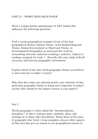 PART II – SHORT RESEARCH PAPER
Write a 2-page double-spaced paper in APA format that
addresses the following questions:
·
Find a recent geographical example of one of the four
geographical themes (Spatial Theme, Areal Studies/Regional
Theme, Human/Environment or Man/Land Theme, or
Environmental Geography) as discussed this week by
researching reference materials (readings, websites, videos) or
readings assigned for week 1. Describe this case study with all
necessary and relevant geographic information.
·
Explain which of the four world geography themes you believe
is most relevant in today's society?
·
Why does this study you selected justify your selection of that
particular geographic theme as being most important in today's
society (this should be the largest section in your paper)?
Part 3
World geography is often called the “interdisciplinary
discipline,” in that it contains parts, methods, ideas, and
writings of so many other disciplines. Select three of the areas
of geography that listed. Using examples, discuss other aspects
of that area that give us reason to use geographical reasons to
 