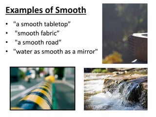 Examples of Smooth
• "a smooth tabletop”
• "smooth fabric”
• "a smooth road”
• "water as smooth as a mirror"
 