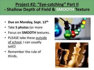 Project #2: “Eye-catching” Part II
- Shallow Depth of Field & SMOOTH Texture
• Due on Monday, Sept. 12th
• Take 5 photos (or more
• Focus on SMOOTH textures.
• PLEASE take these outside
of school. I can usually
tell
• Remember the rule of
thirds.
 