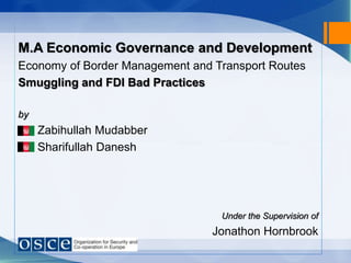 M.A Economic Governance and Development
Economy of Border Management and Transport Routes
Smuggling and FDI Bad Practices
by
Zabihullah Mudabber
Sharifullah Danesh
Under the Supervision of
Jonathon Hornbrook
 