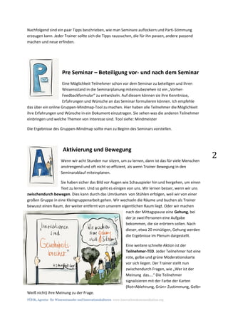 FÖHR, Agentur für Wissenstransfer und Innovationskulturen www.innovationskommunikation.org
2
Nachfolgend sind ein paar Tipps beschrieben, wie man Seminare auflockern und Parti-Stimmung
erzeugen kann. Jeder Trainer sollte sich die Tipps raussuchen, die für ihn passen, andere passend
machen und neue erfinden.
Pre Seminar – Beteiligung vor- und nach dem Seminar
Eine Möglichkeit Teilnehmer schon vor dem Seminar zu beteiligen und ihren
Wissensstand in die Seminarplanung miteinzubeziehen ist ein „Vorher-
Feedbackformular“ zu entwickeln. Auf diesem können sie ihre Kenntnisse,
Erfahrungen und Wünsche an das Seminar formulieren können. Ich empfehle
das über ein online Gruppen-Mindmap-Tool zu machen. Hier haben alle Teilnehmer die Möglichkeit
ihre Erfahrungen und Wünsche in ein Dokument einzutragen. Sie sehen was die anderen Teilnehmer
einbringen und welche Themen von Interesse sind. Tool siehe: Mindmeister
Die Ergebnisse des Gruppen-Mindmap sollte man zu Beginn des Seminars vorstellen.
Aktivierung und Bewegung
Wenn wir acht Stunden nur sitzen, um zu lernen, dann ist das für viele Menschen
anstrengend und oft nicht so effizient, als wenn Trainer Bewegung in den
Seminarablauf miteinplanen.
Sie haben sicher das Bild vor Augen wie Schauspieler hin und hergehen, um einen
Text zu lernen. Und so geht es einigen von uns. Wir lernen besser, wenn wir uns
zwischendurch bewegen. Dies kann durch das Umräumen von Stühlen erfolgen, weil wir von einer
großen Gruppe in eine Kleingruppenarbeit gehen. Wir wechseln die Räume und buchen als Trainer
bewusst einen Raum, der weiter entfernt von unserem eigentlichen Raum liegt. Oder wir machen
nach der Mittagspause eine Gehung, bei
der je zwei Personen eine Aufgabe
bekommen, die sie erörtern sollen. Nach
dieser, etwa 20 minütigen, Gehung werden
die Ergebnisse im Plenum dargestellt.
Eine weitere schnelle Aktion ist der
Teilnehmer-TED. Jeder Teilnehmer hat eine
rote, gelbe und grüne Moderationskarte
vor sich liegen. Der Trainer stellt nun
zwischendurch Fragen, wie „Wer ist der
Meinung das….“ Die Teilnehmer
signalisieren mit der Farbe der Karten
(Rot=Ablehnung, Grün= Zustimmung, Gelb=
Weiß nicht) ihre Meinung zu der Frage.
 