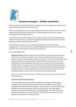 FÖHR, Agentur für Wissenstransfer und Innovationskulturen www.innovationskommunikation.org
3
Resonanz erzeugen – Gefühle ansprechen
Menschen haben alle ähnliche Bedürfnisse, und obwohl sie so unterschiedlich sind. Es gibt ein paar
Gemeinsamkeiten, die für die meisten wichtig sind.
Hirnforscher bestätigen seit Jahren, dass gute Gefühle für das Lernen wichtig sind. Wir lernen mehr,
behalten das Gelernte länger und können es für Transferlösungen einsetzen, wenn wir guter
Stimmung bei der Wissensaufnahme sind.
Für die Planung von Seminaren heißt das, dass man darauf achten sollte positive Gefühle bei den
Teilnehmern hervorzurufen. Zum Beispiel erzeugt Musik am Anfang oder in der Pause eine andere
Stimmung und lockert auf. (Wie bei einer Party ;-))
Menschen fühlen sich wohler, wenn sie andere Menschen kennen und ihnen Vertrauen
entgegenbringen. TIPP: Schaffen Sie also zu Beginn Möglichkeiten des persönlichen Kennenlernens
und damit meine ich nicht eine der üblichen Vorstellungsrunden.
Hier ein paar Möglichkeiten
Kennenlern-Quicky: Zu Beginn stellen sich je drei Personen, die sich nicht kennen zusammen,
sollen sich kurz vorstellen und erläutern, wie sie heute zum Seminar gekommen sind. Zeit 4
Minuten und dann ein Wechsel. Wieder stehen drei Personen zusammen und erläutern die Frage
„Der beste Urlaub, den ich gemacht habe“, wieder 4 Minuten und dann könnten man noch
einmal Wechsel und die Frage stellen „Was darf heute auf keinen Fall im Seminar passieren?“.
Die Fragen können sie anpassen und auch die Zeiten. Eine vertrauensvolle Arbeitsatmosphäre
braucht aber Zeit zum Aufbauen und deswegen sollten Trainer diese Kennenlernzeit einplanen.
Der Wissenstransfer im Anschluss geht dann umso schneller. Der Nutzen für die Teilnehmer:
Wohlfühlatmosphäre und etwa sechs Personen, die sich kennengelernt haben.
Jetzt kann man sich noch in der Gruppe, wie üblich vorstellen, damit man einen Überblick über
die Teilnehmer hat.
Betroffenheit als Wissenstransferturbo
Eine weitere Möglichkeit Resonanz bei den Teilnehmern zu erzeugen und Beteiligung zu
ermöglichen ist es, die Erfahrung der Teilnehmer zu dem Seminarthema immer wieder
abzufragen. Der Wissenstransfer wird optimiert, wenn der Trainer es schafft eine persönliche
Betroffenheit der Seminarmitglieder zu dem Thema herzustellen. Das erfolgt über die
Darstellung von Geschichten, Erfahrungen und Lösungsansätzen. Sie werden merken, dass
besonders diese Sequenzen von den Teilnehmern sehr geschätzt werden, weil sie von den
praktischen Erfahrungen der anderen profitieren.
 