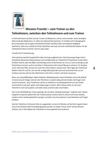 FÖHR, Agentur für Wissenstransfer und Innovationskulturen www.innovationskommunikation.org
4
Wissens-Transfer – vom Trainer zu den
Teilnehmern, zwischen den Teilnehmern und zum Trainer
In Parti-Seminaren versteht sich der Trainer als Moderator, Lehrer und Lernender. Seine wichtigste
Rolle ist die des Moderators. Er sollte sich während des Seminars, im Vorfeld und im Nachgang für
die Lernprozesse der Gruppe verantwortlich fühlen und diese über verschiedene Angebote
optimieren. Dies tut er sowohl auf einer fachlichen, wie auch auf einer methodischen Ebene. Für die
methodische Ebene sind hier noch ein paar Tipps:
Transfer durch Visualisierung.
Informationen werden hauptsächlich über das Auge aufgenommen. Das Sinnesorgan Auge nimmt
deshalb bei Wissenstransferprozessen eine wichtige Rolle ein. PowerPoint Präsentation nutzen diese
Funktion bereits, aber die Bilder sind flüchtig und am Ende können wir uns nur noch an wenig aus der
Präsentation erinnern und es ist schwer in Diskussionen dann darauf Bezug zu nehmen. Ein Handout
ist für viele eine Hilfe, da man sich auch hier schon Notizen machen kann. Bei Fragen der Teilnehmer
blättern viele hin und her, bis man die richtige Stelle gefunden hat und manchmal lenkt uns ein
Handout auch ab, weil wir dem Referenten nicht mehr zu hören und etwas verpassen.
Wenn wir auf großflächigem Papier (Flipchart, Metaplanwand) etwas festhalten und an die Wände
im Seminarraum hängen, können alle Teilnehmer zu jedem Zeitpunkt die Inhalte und Fragen noch
einmal anschauen. Auch Teilnehmer, denen es vielleicht zu schnell ging können sich die Inhalte
verinnerlichen und auch später noch Ergänzungen machen. Wenn etwas unklar ist, kann der
Teilnehmer nach vorne gehen und selber etwas zeichnen oder anschreiben.
Hier ist die Flexibilität des Trainers gefragt, der auf diese „Gedankensprünge“ eingehen kann. Dieses
Vorgehen entspricht jedoch eher der Funktionsweise unseres Gehirns, da wir nicht linear denken,
sondern immer wieder gedanklich springen und über neue Assoziationen neue Gedanken und Fragen
erhalten.
Sind die Teilnehmer mit bunten Post-its ausgestattet, so kann ihr Wissen auf die Post-its geschrieben
und an die Flipchart oder Pinnwände gepostet werden. So haben Trainer einen Teil des Wissens-
Schatzes, der in den Köpfen der Teilnehmer ist herausgeholt und visualisiert.
 