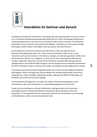 FÖHR, Agentur für Wissenstransfer und Innovationskulturen www.innovationskommunikation.org
5
Interaktion im Seminar und danach
.
Interaktionen zwischen den Teilnehmern sind wichtig, damit der Wissenstransfer im Seminar erhöht
und im Anschluss Wissensnetzwerke geknüpft werden können. Planen Sie deswegen Diskussionen
und Kleingruppenarbeit ein, bei dem sich die Teilnehmer selber Wissen erarbeiten. Die Teilnehmer
präsentieren, fassen zusammen und sind kritischer Begleiter. Interaktionen in der Gruppen festigen
die Gruppen und die Inhalte in den Köpfen. Doch was passiert nach dem Seminar?
Die wichtigste Zeit im Seminar ist die Zeit nach dem Seminar, denn hier zeigt sich ob ein
Wissenstransfer gelingt oder eben nicht. Trainer können verschiedene Tools nutzen, um die
Teilnehmer auch nach dem Seminar in Interaktion zu bringen, eine Vernetzung weiter zu fördern und
den Austausch von Wissen zu ermöglichen. So kann man auf dem Businessportal XING Themen
Gruppen eingerichtet. Diese kann auf Wunsch der Teilnehmer entweder offen oder geschlossen
angelegt werden. Der Vorteil der XING Gruppe ist, dass die Gruppe immer die aktuellen Kontaktdaten
der Seminarteilnehmer haben. Somit kann auch später unkompliziert Kontakt aufgenommen werden.
In die Xing-Gruppen können Artikel eingestellt werden, die z.B. auch auf einem Blog bei WordPress
oder Blogspot stehen. Der Blog ist das zentrale Medium für die Wissensverbreitung. Hier können,
Präsentationen, Videos und Bilder eingebunden werden. (Dies geht bei XING nicht) Die Blogs sind
kostenfrei und schnell auch von Laien angelegt.
In der Seitenleiste des Blogs kann man zudem die neusten Tweets (Kurzmeldungen) zu dem
Seminarthema oder auch Informationen zu neuen Bildungsangebot des Trainers lesen.
Tweets sind Kurzmeldungen auf Twitter (140 Zeichen). Hashtags erlauben die semantische
Verschlagwortung von Tweets durch Markieren bestimmter Worte oder Kürzel, denen das
Doppelkreuz “#” vorangestellt wird (z.B. #recycling) Twitter hat eine Suchfunktion zu den Hashtags
und bündelt diese, so dass man sie schnell erfassen kann.
 