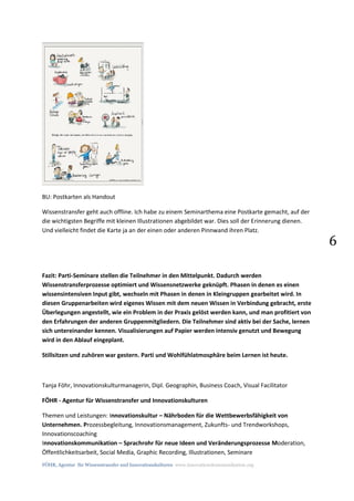 FÖHR, Agentur für Wissenstransfer und Innovationskulturen www.innovationskommunikation.org
6
BU: Postkarten als Handout
Wissenstransfer geht auch offline. Ich habe zu einem Seminarthema eine Postkarte gemacht, auf der
die wichtigsten Begriffe mit kleinen Illustrationen abgebildet war. Dies soll der Erinnerung dienen.
Und vielleicht findet die Karte ja an der einen oder anderen Pinnwand ihren Platz.
Fazit: Parti-Seminare stellen die Teilnehmer in den Mittelpunkt. Dadurch werden
Wissenstransferprozesse optimiert und Wissensnetzwerke geknüpft. Phasen in denen es einen
wissensintensiven Input gibt, wechseln mit Phasen in denen in Kleingruppen gearbeitet wird. In
diesen Gruppenarbeiten wird eigenes Wissen mit dem neuen Wissen in Verbindung gebracht, erste
Überlegungen angestellt, wie ein Problem in der Praxis gelöst werden kann, und man profitiert von
den Erfahrungen der anderen Gruppenmitgliedern. Die Teilnehmer sind aktiv bei der Sache, lernen
sich untereinander kennen. Visualisierungen auf Papier werden intensiv genutzt und Bewegung
wird in den Ablauf eingeplant.
Stillsitzen und zuhören war gestern. Parti und Wohlfühlatmosphäre beim Lernen ist heute.
Tanja Föhr, Innovationskulturmanagerin, Dipl. Geographin, Business Coach, Visual Facilitator
FÖHR - Agentur für Wissenstransfer und Innovationskulturen
Themen und Leistungen: Innovationskultur – Nährboden für die Wettbewerbsfähigkeit von
Unternehmen. Prozessbegleitung, Innovationsmanagement, Zukunfts- und Trendworkshops,
Innovationscoaching
Innovationskommunikation – Sprachrohr für neue Ideen und Veränderungsprozesse Moderation,
Öffentlichkeitsarbeit, Social Media, Graphic Recording, Illustrationen, Seminare
 
