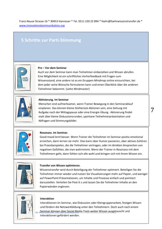 FÖHR, Agentur für Wissenstransfer und Innovationskulturen www.innovationskommunikation.org
7
Franz-Nause Strasse 16 * 30453 Hannover * Tel. 0511 220 22 894 * foehr@foehrwissenstransfer.de *
www.innovationskommunikation.org
5 Schritte zur Parti-Stimmung
Pre – Vor dem Seminar
Auch vor dem Seminar kann man Teilnehmer einbeziehen und Wissen abrufen.
Eine Möglichkeit ist ein schriftliches Vorherfeedback mit Fragen zum
Wissensstand, eine andere ist es ein Gruppen-Mindmap online einzurichten, bei
dem jeder seine Wünsche formulieren kann und einen Überblick über die anderen
Teilnehmer bekommt. (siehe Mindmaster)
Aktivierung. Im Seminar
Menschen sind aufmerksamer, wenn Trainer Bewegung in den Seminarablauf
einplanen. Das können kleine Stühlerück-Aktionen sein, eine Gehung mit
Aufgabe nach der Mittagspause oder eine Energie-Übung . Aktivierung findet
statt über kleine Diskussionsrunden, spontane Teilnehmerpräsentation und
Abfragen und Stimmungsbilder.
Resonanz. Im Seminar.
Good mood lernt besser. Wenn Trainer die Teilnehmer im Seminar positiv-emotional
erreichen, dann lernen sie mehr. Dies kann über Humor passieren, über aktives Zuhören
bei Praxisbeispielen, die die Teilnehmer vortragen, oder im direkten Ansprechen von
negativen Gefühlen, die man wahrnimmt. Wenn der Trainer in Resonanz mit dem
Teilnehmern geht, dann fühlen sich alle wohl und bringen sich mit ihrem Wissen ein.
Transfer von Wissen optimieren.
Wissenstransfer wird durch Beteiligung der Teilnehmer optimiert. Beteiligen Sie die
Teilnehmer immer wieder und nutzen Sie Visualisierungen mehr auf Papier, und weniger
auf PowerPoint Präsentationen, um Inhalte und Prozesse einfach und pointiert
darzustellen. Verteilen Sie Post-it s und lassen Sie die Teilnehmer Inhalte an den
Papierwänden ergänzen.
Interaktion
Interaktionen im Seminar, wie Diskussion oder Kleingruppenarbeit, festigen Wissen
und fördern die Netzwerkbildung unter den Teilnehmern. Doch auch nach einem
Seminar können über Social Media Tools weiter Wissen ausgetauscht und
Interaktionen gefördert werden.
 
