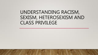 UNDERSTANDING RACISM,
SEXISM, HETEROSEXISM AND
CLASS PRIVILEGE
 