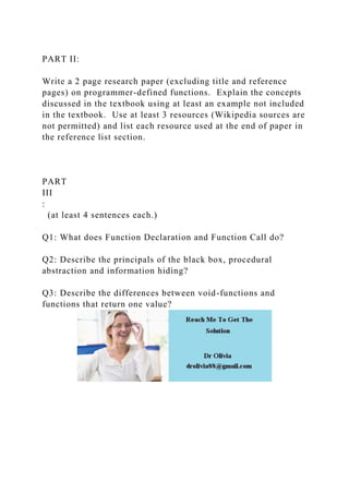PART II:
Write a 2 page research paper (excluding title and reference
pages) on programmer-defined functions. Explain the concepts
discussed in the textbook using at least an example not included
in the textbook. Use at least 3 resources (Wikipedia sources are
not permitted) and list each resource used at the end of paper in
the reference list section.
PART
III
:
(at least 4 sentences each.)
Q1: What does Function Declaration and Function Call do?
Q2: Describe the principals of the black box, procedural
abstraction and information hiding?
Q3: Describe the differences between void-functions and
functions that return one value?
 