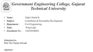 Government Engineering College, Gujarat 
Technical University 
• Name: Yadav Pratik B. 
• Subject: Contributor & Personality Development 
• Department: Civil Engineering 
• Topic: Project ppt. 
• Enrolment No. – 110210106043 
Submitted to, 
Prof. Dr. Chetan Trivedi 
signature 
 