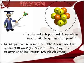 • Massa proton sebesar 1.6 10-19 coulomb dan
massa 938 MeV (1.6726231 10-27kg, atau
sekitar 1836 kali massa sebuah elektron)
• Proton adalah partikel dasar atom
subatomik dengan muatan positif
 