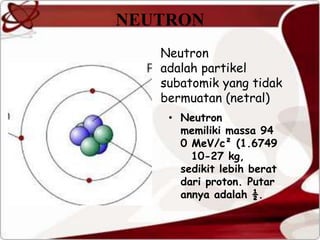 NEUTRON
Neutron
adalah partikel
subatomik yang tidak
bermuatan (netral)
• Neutron
memiliki massa 94
0 MeV/c² (1.6749
10-27 kg,
sedikit lebih berat
dari proton. Putar
annya adalah ½.
 