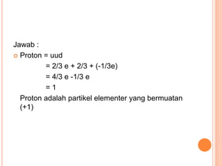 Jawab :
 Proton = uud
= 2/3 e + 2/3 + (-1/3e)
= 4/3 e -1/3 e
= 1
Proton adalah partikel elementer yang bermuatan
(+1)
 