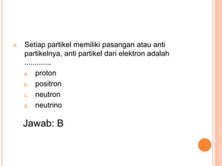 4. Setiap partikel memiliki pasangan atau anti
partikelnya, anti partikel dari elektron adalah
.............
a. proton
b. positron
c. neutron
d. neutrino
Jawab: B
 